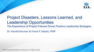 Project Disasters, Lessons Learned, and
Leadership Opportunities
The Experience of Project Failures Drives Positive Leadership Strategies
Dr. Harold Kerzner & Frank P. Saladis, PMP

©2013 International Institute for Learning, Inc., All rights reserved.

 