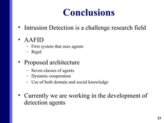Conclusions Intrusion Detection is a challenge research field AAFID First system that uses agents Rigid Proposed architecture Seven classes of agents Dynamic cooperation Use of both domain and social knowledge Currently we are working in the development of detection agents 