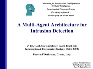 6 th  Int. Conf. On Knowledge-Based Intelligent Information & Engineering Systems (KES 2002) Podere d’Ombriano, Crema, Italy Amparo Alonso Betanzos Bertha Guijarro Berdiñas Juan A. Suárez Romero A Multi-Agent Architecture for Intrusion Detection Laboratory for Research and Development in Artificial Intelligence Department of Computer Science Faculty of Informatics University of A Coruña, Spain 