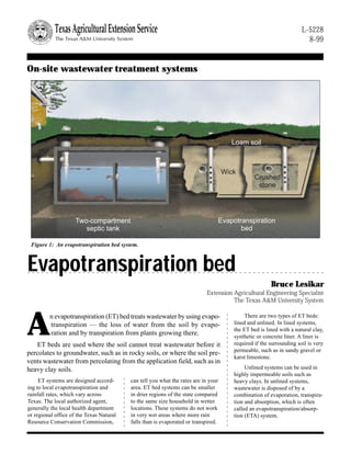 Two-compartment
septic tank
Loam soil
Crushed
stone
Evapotranspiration
bed
Wick
On-site wastewater treatment systems
Evapotranspiration bed
Bruce Lesikar
Extension Agricultural Engineering Specialist
The Texas A&M University System
ET systems are designed accord-
ing to local evapotranspiration and
rainfall rates, which vary across
Texas. The local authorized agent,
generally the local health department
or regional office of the Texas Natural
Resource Conservation Commission,
L-5228
8-99
A
n evapotranspiration (ET) bed treats wastewater by using evapo-
transpiration — the loss of water from the soil by evapo-
ration and by transpiration from plants growing there.
ET beds are used where the soil cannot treat wastewater before it
percolates to groundwater, such as in rocky soils, or where the soil pre-
vents wastewater from percolating from the application field, such as in
heavy clay soils.
can tell you what the rates are in your
area. ET bed systems can be smaller
in drier regions of the state compared
to the same size household in wetter
locations. These systems do not work
in very wet areas where more rain
falls than is evaporated or transpired.
There are two types of ET beds:
lined and unlined. In lined systems,
the ET bed is lined with a natural clay,
synthetic or concrete liner. A liner is
required if the surrounding soil is very
permeable, such as in sandy gravel or
karst limestone.
Unlined systems can be used in
highly impermeable soils such as
heavy clays. In unlined systems,
wastewater is disposed of by a
combination of evaporation, transpira-
tion and absorption, which is often
called an evapotranspiration/absorp-
tion (ETA) system.
Figure 1: An evapotranspiration bed system.
 