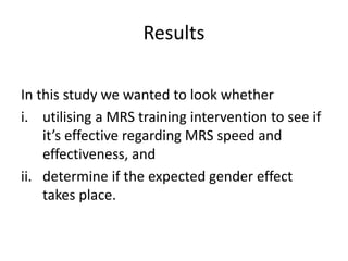 Results
In this study we wanted to look whether
i. utilising a MRS training intervention to see if
it’s effective regarding MRS speed and
effectiveness, and
ii. determine if the expected gender effect
takes place.
 