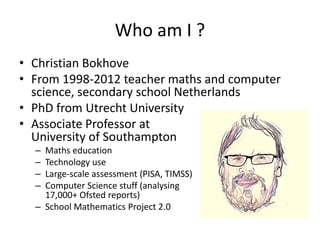 Who am I ?
• Christian Bokhove
• From 1998-2012 teacher maths and computer
science, secondary school Netherlands
• PhD from Utrecht University
• Associate Professor at
University of Southampton
– Maths education
– Technology use
– Large-scale assessment (PISA, TIMSS)
– Computer Science stuff (analysing
17,000+ Ofsted reports)
– School Mathematics Project 2.0
 