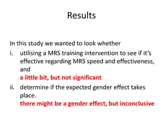 Results
In this study we wanted to look whether
i. utilising a MRS training intervention to see if it’s
effective regarding MRS speed and effectiveness,
and
a little bit, but not significant
ii. determine if the expected gender effect takes
place.
there might be a gender effect, but inconclusive
 
