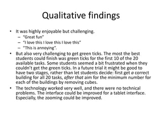 Qualitative findings
• It was highly enjoyable but challenging.
– “Great fun”
– “I love this I love this I love this”
– “This is annoying”.
• But also very challenging to get green ticks. The most the best
students could finish was green ticks for the first 10 of the 20
available tasks. Some students seemed a bit frustrated when they
couldn’t get the green ticks. In a future trial it might be good to
have two stages, rather than let students decide: first get a correct
building for all 20 tasks, after that aim for the minimum number for
each of the buildings by removing cubes.
• The technology worked very well, and there were no technical
problems. The interface could be improved for a tablet interface.
Especially, the zooming could be improved.
 