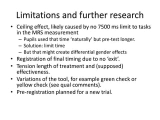 Limitations and further research
• Ceiling effect, likely caused by no 7500 ms limit to tasks
in the MRS measurement
– Pupils used that time ‘naturally’ but pre-test longer.
– Solution: limit time
– But that might create differential gender effects
• Registration of final timing due to no ‘exit’.
• Tension length of treatment and (supposed)
effectiveness.
• Variations of the tool, for example green check or
yellow check (see qual comments).
• Pre-registration planned for a new trial.
 