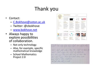 Thank you
• Contact:
– C.Bokhove@soton.ac.uk
– Twitter: @cbokhove
– www.bokhove.net
• Always happy to
explore possibilities
of collaboration.
– Not only technology
– Also, for example, specific
mathematical knowledge
– School Mathematics
Project 2.0
 