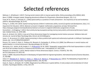 Selected references
Bokhove, C., & Redhead, E. (2017). Training mental rotation skills to improve spatial ability. Online proceedings of the BSRLM, 36(3).
Boon, P. (2009). A designer speaks: Designing educational software for 3D geometry. Educational designer, 1(2), 1-11.
Casey, M. B., Pezaris, E. & Nuttall, R. L. (1992).Spatial ability as a predictor of math achievement - the importance of sex and handedness
patterns. Neuropsychologia, 30, 35-45.
Cheng, Y-L., & Mix, K.M. (2014). Spatial training improves children’s mathematics ability. Journal of cognition and development, 15(1), 2-11.
Department for Education. (2013). National curriculum in England: mathematics programmes of study. Retrieved from
https://www.gov.uk/government/publications/national-curriculum-in-england-mathematics-programmes-of-study
Dumontheil, I., & Klingberg, T. (2011). Brain activity during visuospatial working memory task predicts arithmetical performance 2 years
later. Celebral Cortex, 22, 1078-1085.
Ganis, G., & Kievit, R.A. (2015). A new set of three-dimensional shapes for investigating mental rotation processes: Validation data and
stimulus set. Journal of Open Psychology Data, 3(1):e3, doi:10.5334/jopd.ai
Lauer, J. E., & Lourenco, S.F. (2016). Spatial processing in infancy predicts both spatial and mathematical aptitude in childhood. Psychological
Science, doi: 10.1177/0956797616655977
Parsons, T.D., Larson, P., Kratz, K., Thiebaux, M., Bluestein, B., Buckwalter, G., & Rizzo, A.A. (2004). Sex differences in mental rotation and
spatial rotation in a virtual environment. Neuropscyhologia, 42, 555-562.
Recanzone, G.H. Jenkins, W. M.,Hradek, G. T., & Merzenich, M. M. (1992). Topographic reorganization of the hand representation in cortical
area 3b of owl monkeys trained in a frequency-discrimination task. J. Neurophysiol, 67, 1031-1056.
Shepard, R. N. & Metzler, J. (1971). Mental rotation of three-dimensional objects. Science, 171(3972), 701–703,
doi:10.1126/science.171.3972.701
Sorby, S. (2009). Educational Research in Developing 3-D Spatial Skills for Engineering Students. International Journal of Science Education,
31, 459-480.
Uttal, D. H. Meadow, N. G., Tipton, E., Hand, L. L., Alden, A. R., Warren, C., & Newcombe, N. S. (2013). The Malleability of Spatial Skills: A
Meta-Analysis of Training Studies. Psychological Bulletin, 139, 352-402.
Voyer, D., Voyer, S., & Bryden, M. P. (1995). Magnitude of sex differences in spatial abilities: A meta-analysis and consideration of critical
variables. Psychological Bulletin, 117(2), 250–270
 