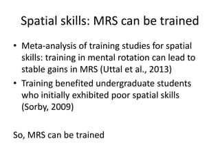 Spatial skills: MRS can be trained
• Meta-analysis of training studies for spatial
skills: training in mental rotation can lead to
stable gains in MRS (Uttal et al., 2013)
• Training benefited undergraduate students
who initially exhibited poor spatial skills
(Sorby, 2009)
So, MRS can be trained
 
