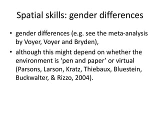 Spatial skills: gender differences
• gender differences (e.g. see the meta-analysis
by Voyer, Voyer and Bryden),
• although this might depend on whether the
environment is ‘pen and paper’ or virtual
(Parsons, Larson, Kratz, Thiebaux, Bluestein,
Buckwalter, & Rizzo, 2004).
 