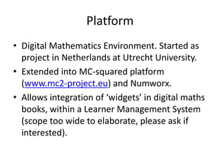 Platform
• Digital Mathematics Environment. Started as
project in Netherlands at Utrecht University.
• Extended into MC-squared platform
(www.mc2-project.eu) and Numworx.
• Allows integration of ‘widgets’ in digital maths
books, within a Learner Management System
(scope too wide to elaborate, please ask if
interested).
 