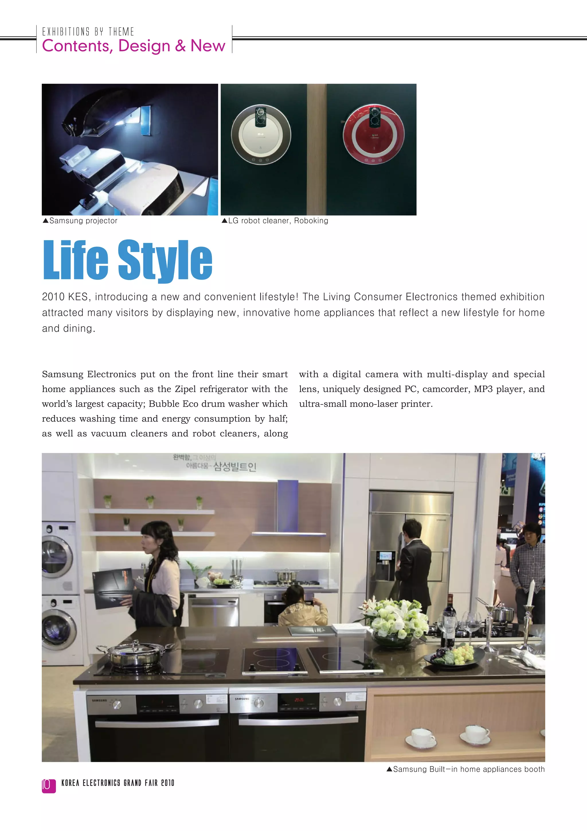 Exhibitions by Theme
Contents, Design & New




▲Samsung projector                       ▲LG robot cleaner, Roboking




Life Style
2010 KES, introducing a new and convenient lifestyle! The Living Consumer Electronics themed exhibition
attracted many visitors by displaying new, innovative home appliances that reflect a new lifestyle for home
and dining.



Samsung Electronics put on the front line their smart       with a digital camera with multi-display and special
home appliances such as the Zipel refrigerator with the     lens, uniquely designed PC, camcorder, MP3 player, and
world’s largest capacity; Bubble Eco drum washer which      ultra-small mono-laser printer.
reduces washing time and energy consumption by half;
as well as vacuum cleaners and robot cleaners, along




                                                                                ▲Samsung Built-in home appliances booth

10   Korea Electronics Grand Fair 2010
 