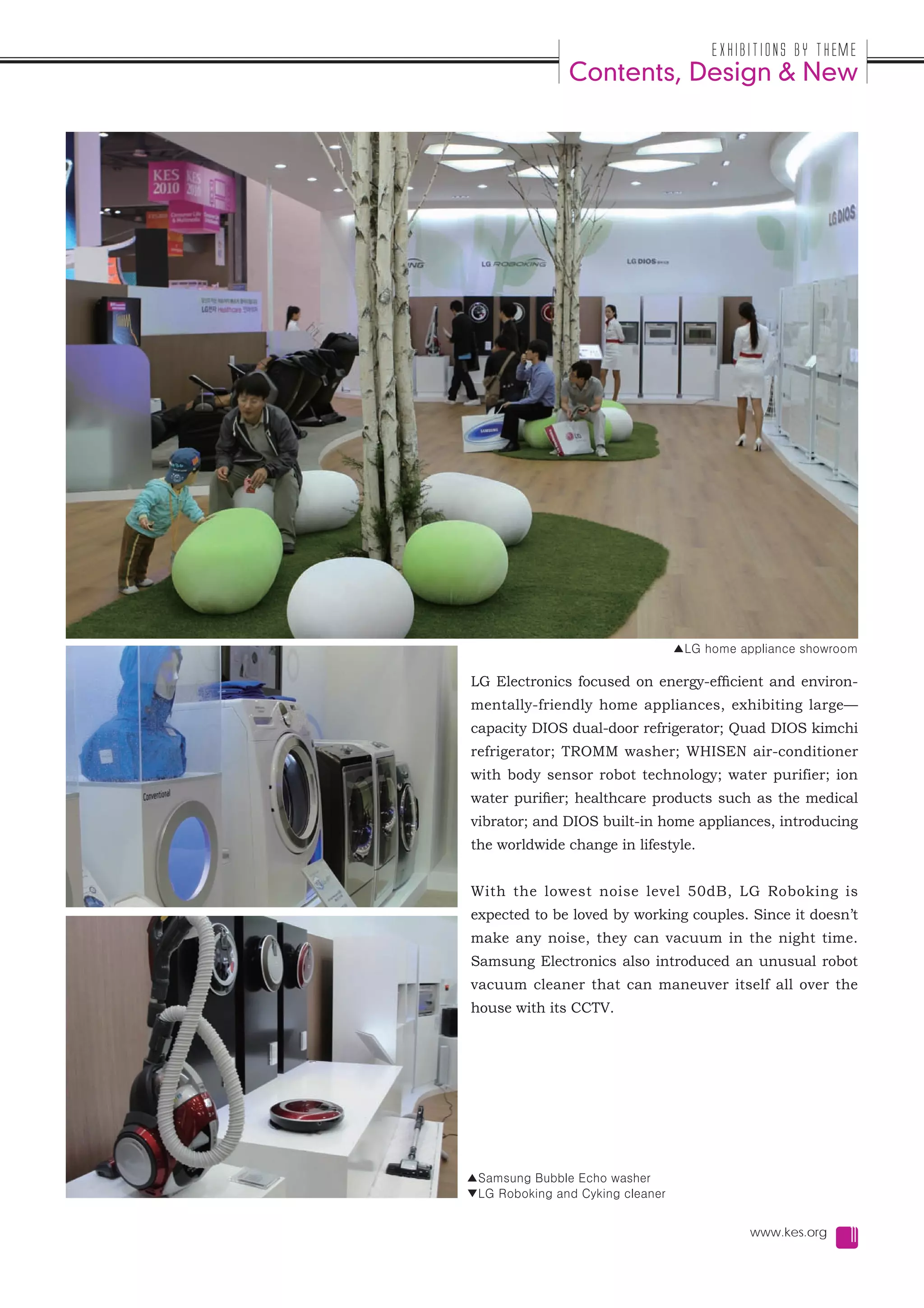 Exhibitions by Theme
               Contents, Design & New




                                  ▲LG home appliance showroom

LG Electronics focused on energy-efficient and environ-
mentally-friendly home appliances, exhibiting large—
capacity DIOS dual-door refrigerator; Quad DIOS kimchi
refrigerator; TROMM washer; WHISEN air-conditioner
with body sensor robot technology; water purifier; ion
water purifier; healthcare products such as the medical
vibrator; and DIOS built-in home appliances, introducing
the worldwide change in lifestyle.


With the lowest noise level 50dB, LG Roboking is
expected to be loved by working couples. Since it doesn’t
make any noise, they can vacuum in the night time.
Samsung Electronics also introduced an unusual robot
vacuum cleaner that can maneuver itself all over the
house with its CCTV.




▲Samsung Bubble Echo washer
▼LG Roboking and Cyking cleaner


                                             www.kes.org   11
 