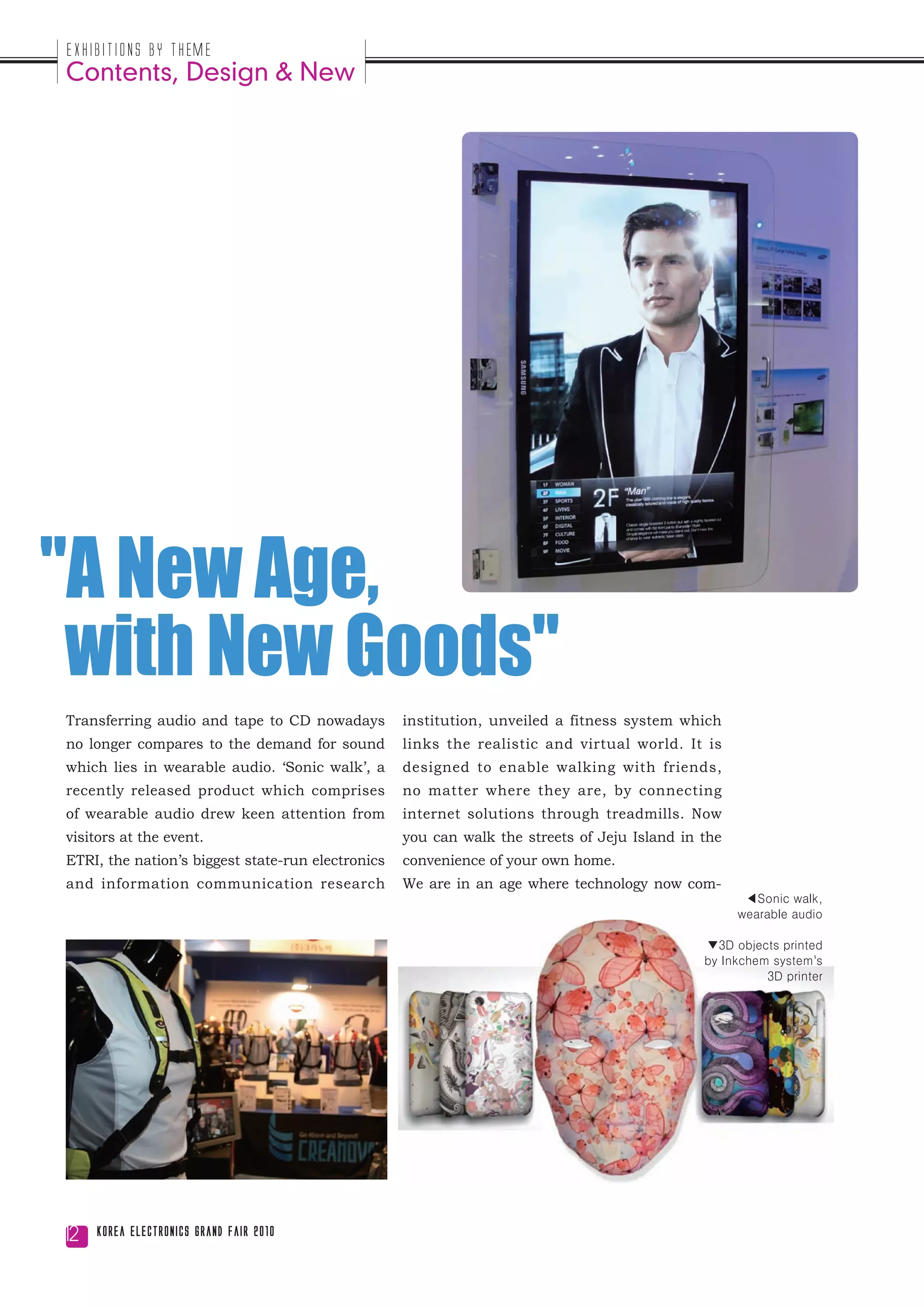 Exhibitions by Theme
Contents, Design & New




"A New Age,
 with New Goods"
Transferring audio and tape to CD nowadays         institution, unveiled a fitness system which
no longer compares to the demand for sound         links the realistic and virtual world. It is
which lies in wearable audio. ‘Sonic walk’, a      designed to enable walking with friends,
recently released product which comprises          no matter where they are, by connecting
of wearable audio drew keen attention from         internet solutions through treadmills. Now
visitors at the event.                             you can walk the streets of Jeju Island in the
ETRI, the nation’s biggest state-run electronics   convenience of your own home.
and information communication research             We are in an age where technology now com-
                                                                                                     ◀Sonic walk,
                                                                                                    wearable audio

                                                                                              ▼3D objects printed
                                                                                              by Inkchem system's
                                                                                                        3D printer




12   Korea Electronics Grand Fair 2010
 