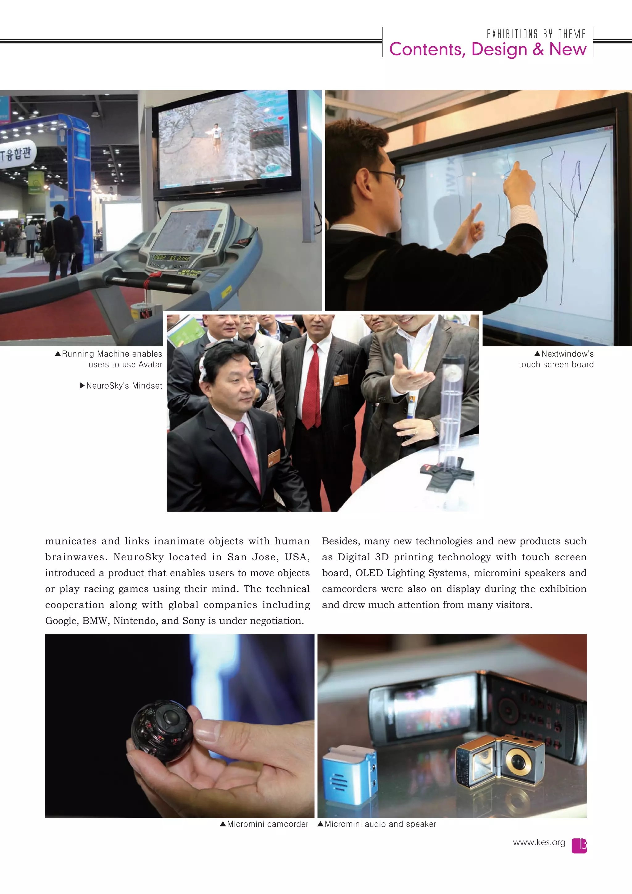 Exhibitions by Theme
                                                                          Contents, Design & New




 ▲Running Machine enables                                                                             ▲Nextwindow's
        users to use Avatar                                                                        touch screen board

      ▶NeuroSky's Mindset




municates and links inanimate objects with human           Besides, many new technologies and new products such
brainwaves. NeuroSky located in San Jose, USA,             as Digital 3D printing technology with touch screen
introduced a product that enables users to move objects    board, OLED Lighting Systems, micromini speakers and
or play racing games using their mind. The technical       camcorders were also on display during the exhibition
cooperation along with global companies including          and drew much attention from many visitors.
Google, BMW, Nintendo, and Sony is under negotiation.




                                    ▲Micromini camcorder ▲Micromini audio and speaker

                                                                                                 www.kes.org     13
 