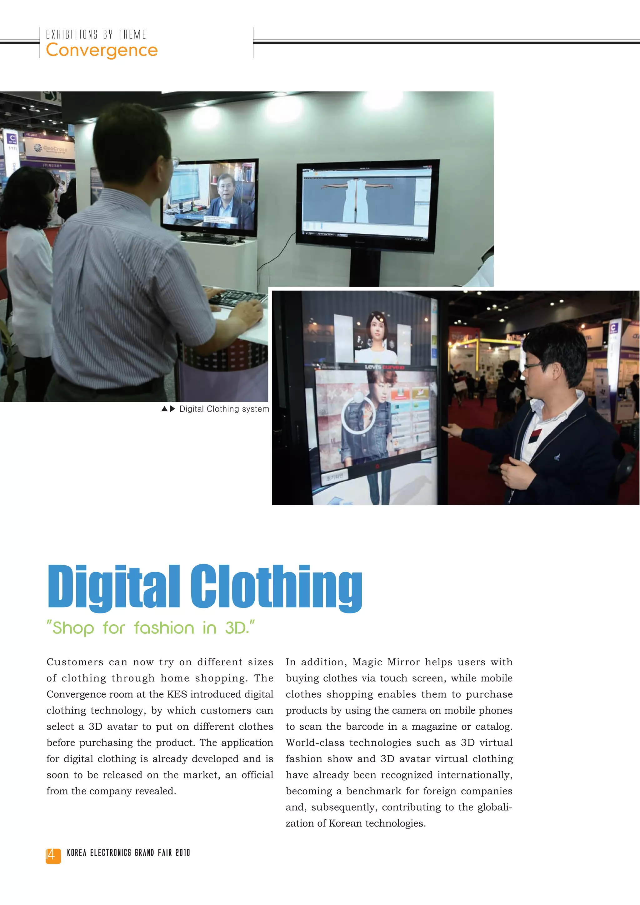 Exhibitions by Theme
Convergence




                             ▲▶ Digital Clothing system




Digital Clothing
"Shop for fashion in 3D."
Customers can now try on different sizes                  In addition, Magic Mirror helps users with
of clothing through home shopping. The                    buying clothes via touch screen, while mobile
Convergence room at the KES introduced digital            clothes shopping enables them to purchase
clothing technology, by which customers can               products by using the camera on mobile phones
select a 3D avatar to put on different clothes            to scan the barcode in a magazine or catalog.
before purchasing the product. The application            World-class technologies such as 3D virtual
for digital clothing is already developed and is          fashion show and 3D avatar virtual clothing
soon to be released on the market, an official            have already been recognized internationally,
from the company revealed.                                becoming a benchmark for foreign companies
                                                          and, subsequently, contributing to the globali-
                                                          zation of Korean technologies.


14   Korea Electronics Grand Fair 2010
 
