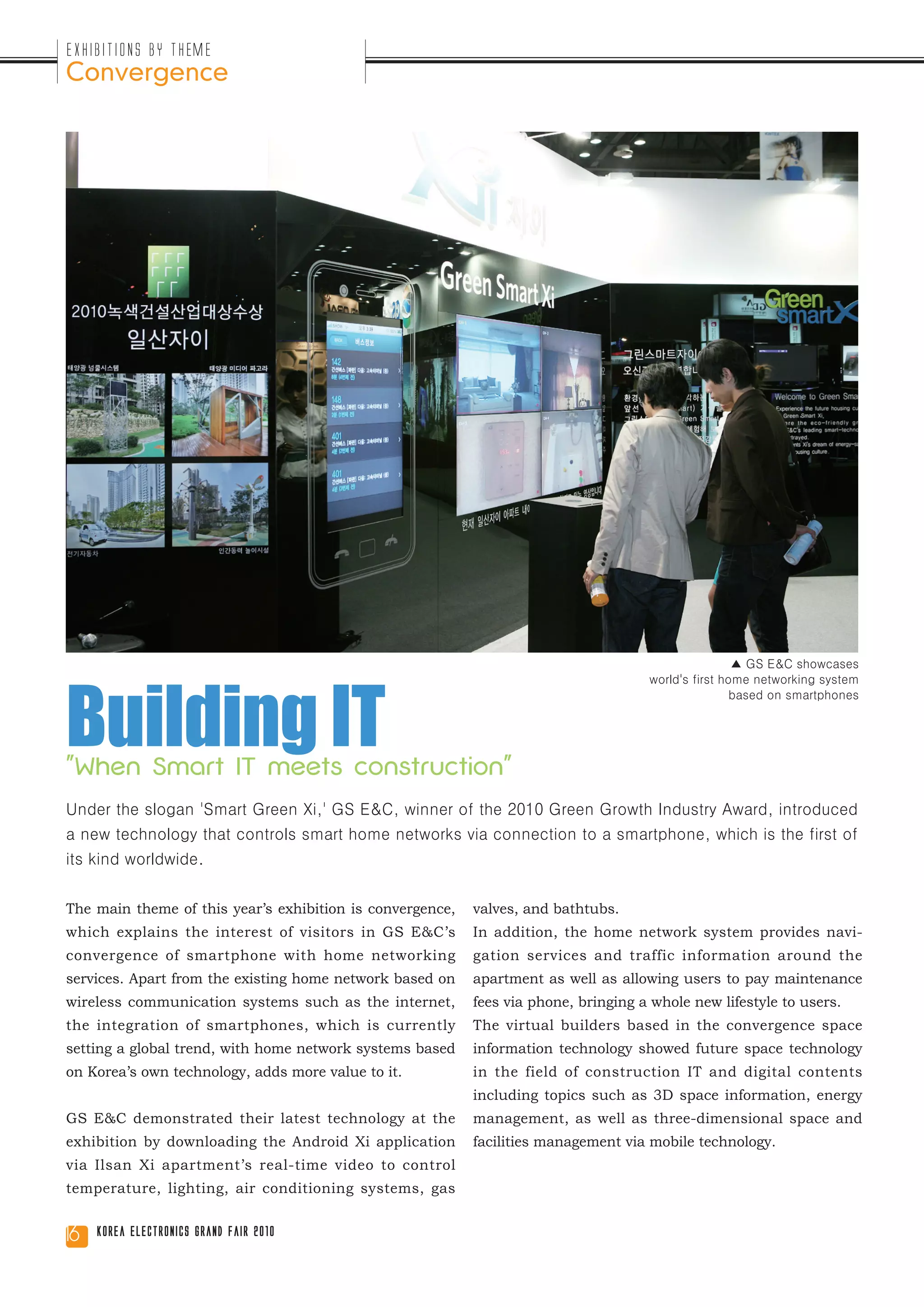 Exhibitions by Theme
Convergence




Building IT
                                                                                                     ▲ GS E&C showcases
                                                                                     world's first home networking system
                                                                                                     based on smartphones




"When Smart IT meets construction"
Under the slogan 'Smart Green Xi,' GS E&C, winner of the 2010 Green Growth Industry Award, introduced
a new technology that controls smart home networks via connection to a smartphone, which is the first of
its kind worldwide.


The main theme of this year’s exhibition is convergence,   valves, and bathtubs.
which explains the interest of visitors in GS E&C’s        In addition, the home network system provides navi-
convergence of smartphone with home networking             gation services and traffic information around the
services. Apart from the existing home network based on    apartment as well as allowing users to pay maintenance
wireless communication systems such as the internet,       fees via phone, bringing a whole new lifestyle to users.
the integration of smartphones, which is currently         The virtual builders based in the convergence space
setting a global trend, with home network systems based    information technology showed future space technology
on Korea’s own technology, adds more value to it.          in the field of construction IT and digital contents
                                                           including topics such as 3D space information, energy
GS E&C demonstrated their latest technology at the         management, as well as three-dimensional space and
exhibition by downloading the Android Xi application       facilities management via mobile technology.
via Ilsan Xi apartment’s real-time video to control
temperature, lighting, air conditioning systems, gas


16   Korea Electronics Grand Fair 2010
 