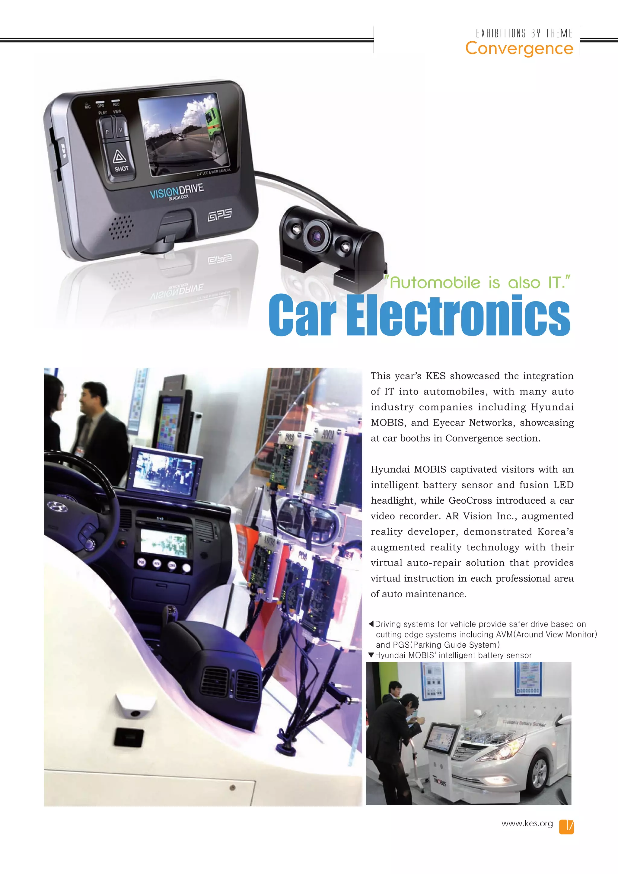 Exhibitions by Theme
                            Convergence




        "Automobile is also IT."


Car Electronics
     This year’s KES showcased the integration
     of IT into automobiles, with many auto
     industry companies including Hyundai
     MOBIS, and Eyecar Networks, showcasing
     at car booths in Convergence section.


     Hyundai MOBIS captivated visitors with an
     intelligent battery sensor and fusion LED
     headlight, while GeoCross introduced a car
     video recorder. AR Vision Inc., augmented
     reality developer, demonstrated Korea’s
     augmented reality technology with their
     virtual auto-repair solution that provides
     virtual instruction in each professional area
     of auto maintenance.


    ◀Driving systems for vehicle provide safer drive based on
     cutting edge systems including AVM(Around View Monitor)
     and PGS(Parking Guide System)
    ▼Hyundai MOBIS' intelligent battery sensor




                                     www.kes.org     17
 