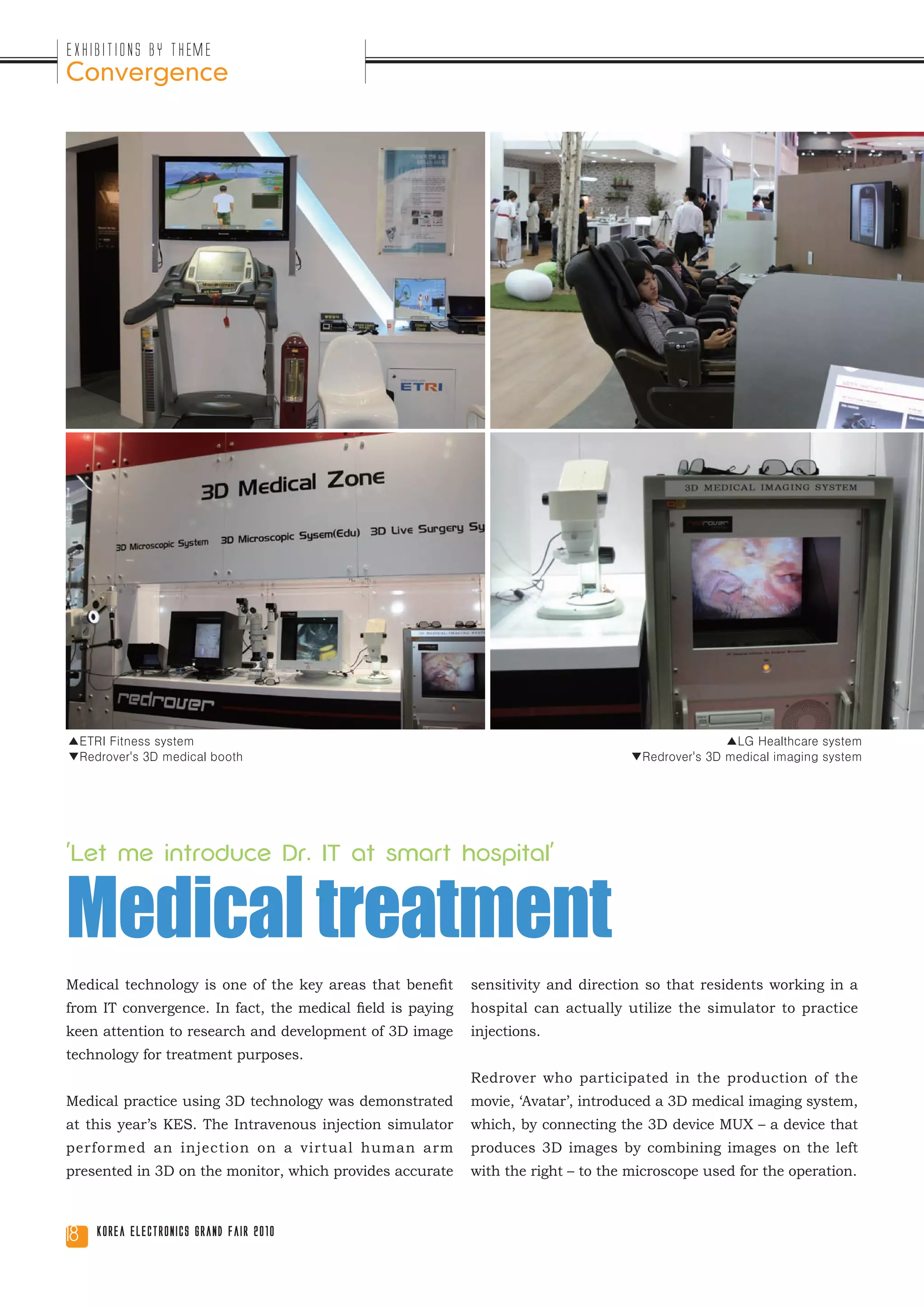 Exhibitions by Theme
Convergence




▲ETRI Fitness system                                                                              ▲LG Healthcare system
▼Redrover's 3D medical booth                                                       ▼Redrover's 3D medical imaging system




'Let me introduce Dr. IT at smart hospital'


Medical treatment
Medical technology is one of the key areas that benefit     sensitivity and direction so that residents working in a
from IT convergence. In fact, the medical field is paying   hospital can actually utilize the simulator to practice
keen attention to research and development of 3D image      injections.
technology for treatment purposes.
                                                            Redrover who participated in the production of the
Medical practice using 3D technology was demonstrated       movie, ‘Avatar’, introduced a 3D medical imaging system,
at this year’s KES. The Intravenous injection simulator     which, by connecting the 3D device MUX – a device that
performed an injection on a virtual human arm               produces 3D images by combining images on the left
presented in 3D on the monitor, which provides accurate     with the right – to the microscope used for the operation.



18   Korea Electronics Grand Fair 2010
 