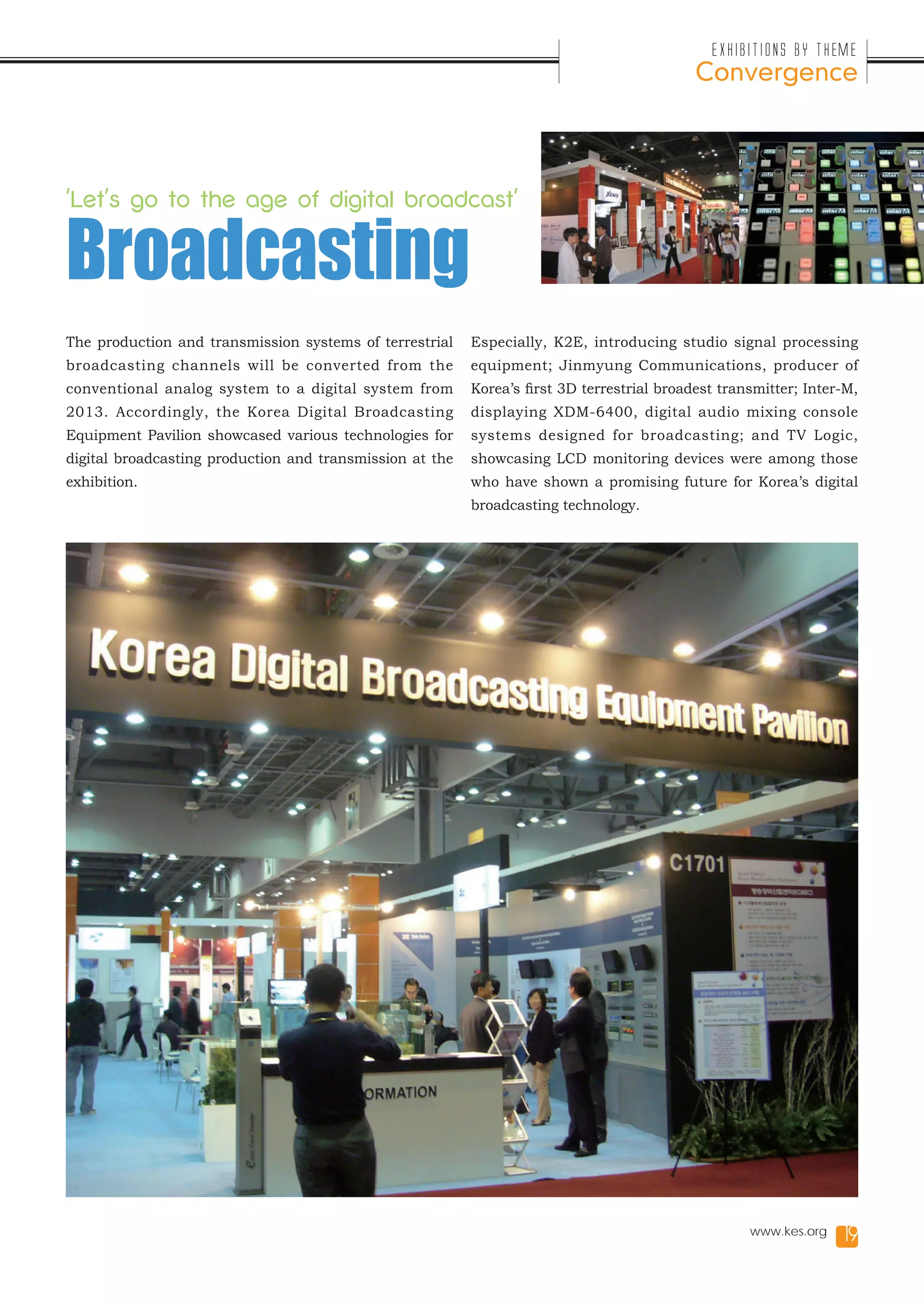 Exhibitions by Theme
                                                                                            Convergence




'Let's go to the age of digital broadcast'


Broadcasting
The production and transmission systems of terrestrial    Especially, K2E, introducing studio signal processing
broadcasting channels will be converted from the          equipment; Jinmyung Communications, producer of
conventional analog system to a digital system from       Korea’s first 3D terrestrial broadest transmitter; Inter-M,
2013. Accordingly, the Korea Digital Broadcasting         displaying XDM-6400, digital audio mixing console
Equipment Pavilion showcased various technologies for     systems designed for broadcasting; and TV Logic,
digital broadcasting production and transmission at the   showcasing LCD monitoring devices were among those
exhibition.                                               who have shown a promising future for Korea’s digital
                                                          broadcasting technology.




                                                                                                    www.kes.org    19
 