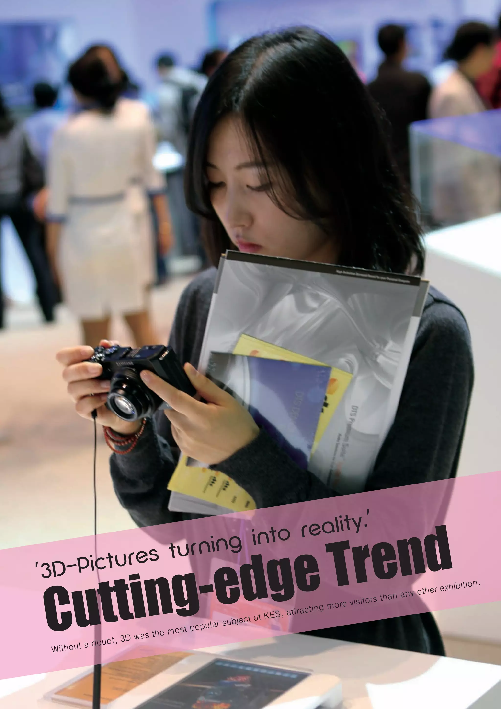 Exhibitions by Theme
Cutting-Edge Trend




                    end
                                                                                    '
                               reality.

                e Tr
                             o
                     ing int

            -edg
                   n
           res tur

        ting
        tu
'3D-Pic

     Cut
                                                                                                               n.
                                                                                                      exhibitio
                                                                                          n any other
                                                                                 itors tha
                                                                   cting more vis
                                                           S, attra
                                            r subject at KE
                                    t popula
                              he mos
                       D was t
                oubt, 3
     Without a d

20   Korea Electronics Grand Fair 2010
 
