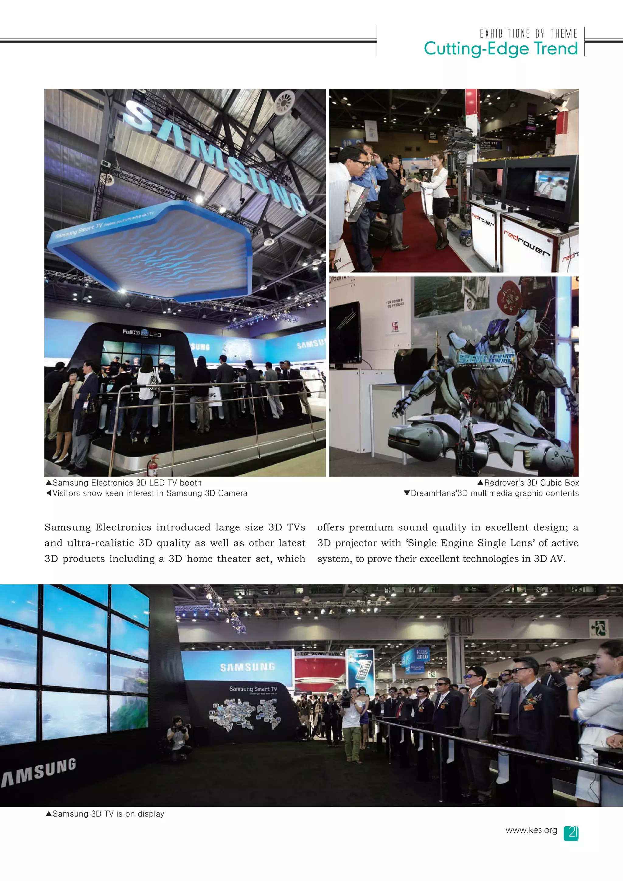 Exhibitions by Theme
                                                                                Cutting-Edge Trend




▲Samsung Electronics 3D LED TV booth                                                      ▲Redrover's 3D Cubic Box
◀Visitors show keen interest in Samsung 3D Camera                          ▼DreamHans'3D multimedia graphic contents



Samsung Electronics introduced large size 3D TVs         offers premium sound quality in excellent design; a
and ultra-realistic 3D quality as well as other latest   3D projector with ‘Single Engine Single Lens’ of active
3D products including a 3D home theater set, which       system, to prove their excellent technologies in 3D AV.




▲Samsung 3D TV is on display
                                                                                                  www.kes.org      21
 