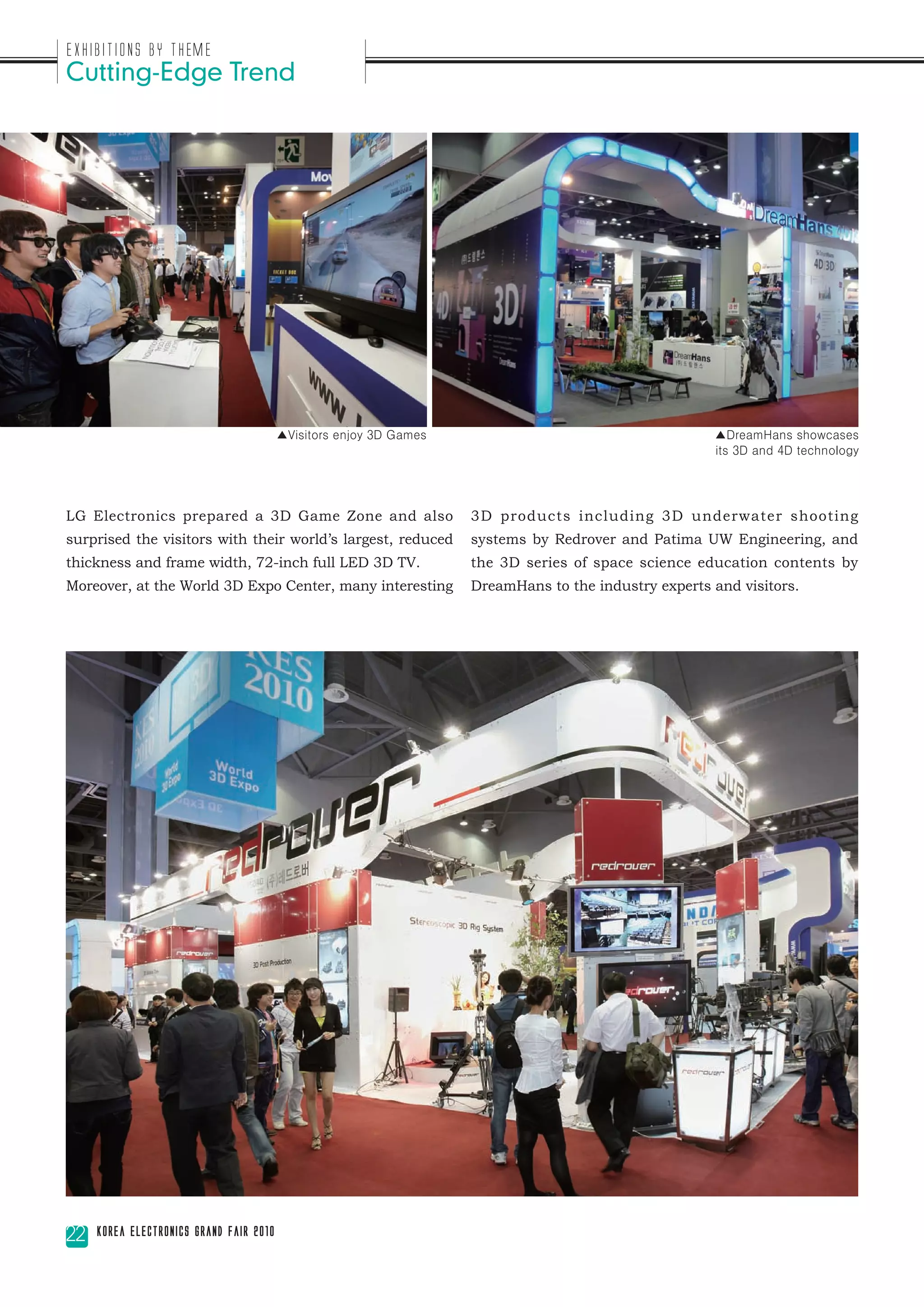 Exhibitions by Theme
Cutting-Edge Trend




                                         ▲Visitors enjoy 3D Games                                     ▲DreamHans showcases
                                                                                                      its 3D and 4D technology




LG Electronics prepared a 3D Game Zone and also                     3D products including 3D underwater shooting
surprised the visitors with their world’s largest, reduced          systems by Redrover and Patima UW Engineering, and
thickness and frame width, 72-inch full LED 3D TV.                  the 3D series of space science education contents by
Moreover, at the World 3D Expo Center, many interesting             DreamHans to the industry experts and visitors.




22   Korea Electronics Grand Fair 2010
 