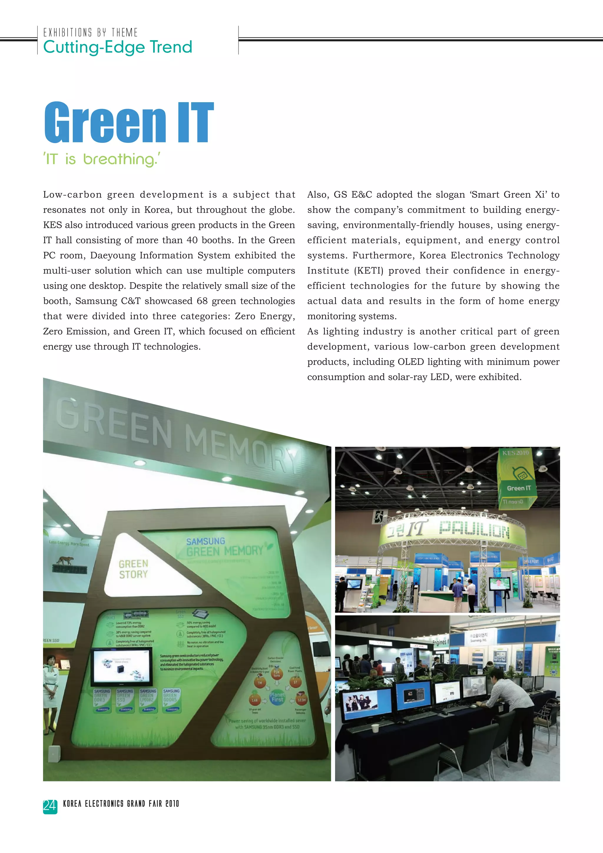 Exhibitions by Theme
Cutting-Edge Trend




Green IT
'IT is breathing.'

Low-carbon green development is a subject that                Also, GS E&C adopted the slogan ‘Smart Green Xi’ to
resonates not only in Korea, but throughout the globe.        show the company’s commitment to building energy-
KES also introduced various green products in the Green       saving, environmentally-friendly houses, using energy-
IT hall consisting of more than 40 booths. In the Green       efficient materials, equipment, and energy control
PC room, Daeyoung Information System exhibited the            systems. Furthermore, Korea Electronics Technology
multi-user solution which can use multiple computers          Institute (KETI) proved their confidence in energy-
using one desktop. Despite the relatively small size of the   efficient technologies for the future by showing the
booth, Samsung C&T showcased 68 green technologies            actual data and results in the form of home energy
that were divided into three categories: Zero Energy,         monitoring systems.
Zero Emission, and Green IT, which focused on efficient       As lighting industry is another critical part of green
energy use through IT technologies.                           development, various low-carbon green development
                                                              products, including OLED lighting with minimum power
                                                              consumption and solar-ray LED, were exhibited.




24   Korea Electronics Grand Fair 2010
 