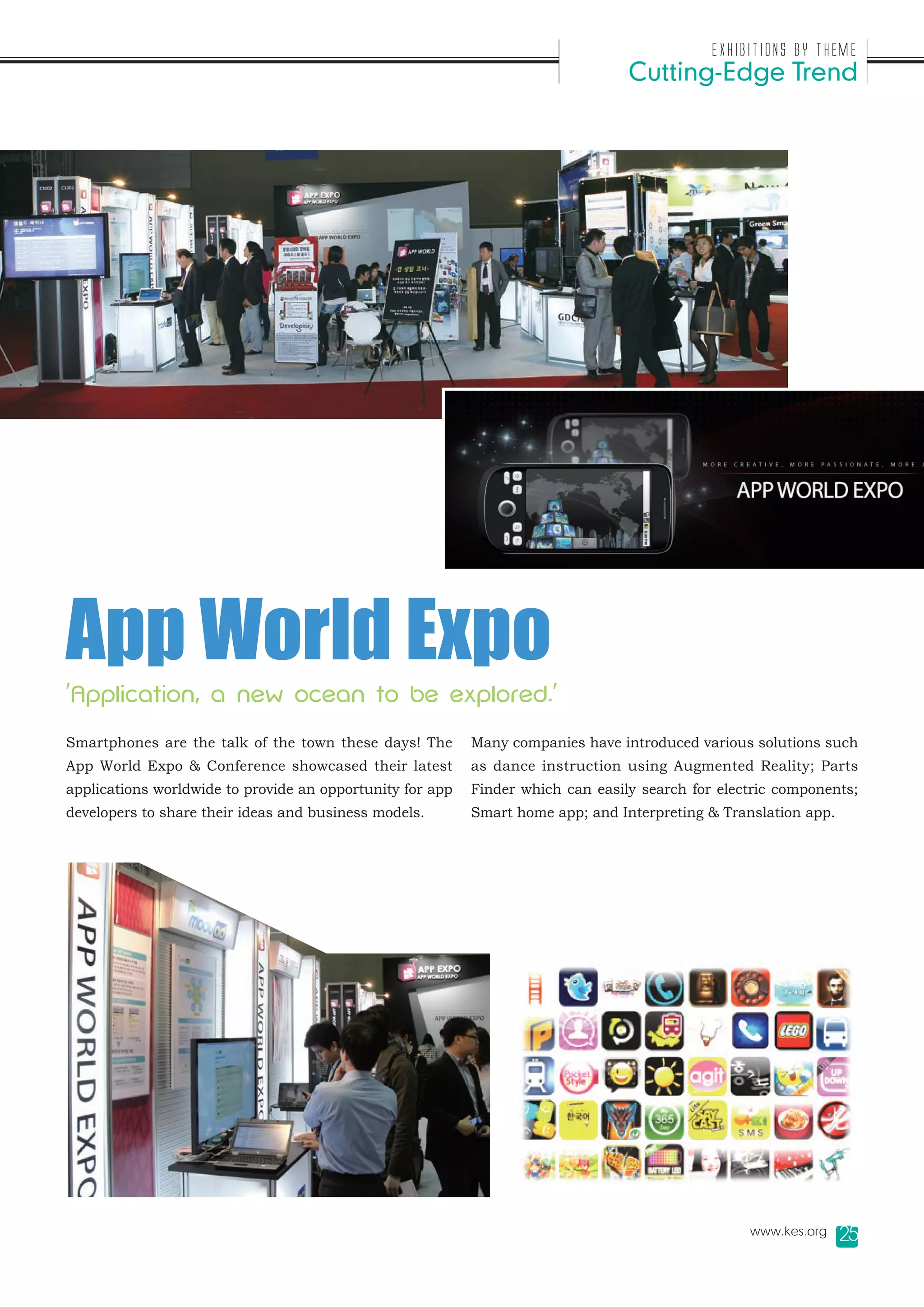 Exhibitions by Theme
                                                                                 Cutting-Edge Trend




App World Expo
'Application, a new ocean to be explored.'

Smartphones are the talk of the town these days! The       Many companies have introduced various solutions such
App World Expo & Conference showcased their latest         as dance instruction using Augmented Reality; Parts
applications worldwide to provide an opportunity for app   Finder which can easily search for electric components;
developers to share their ideas and business models.       Smart home app; and Interpreting & Translation app.




                                                                                                  www.kes.org    25
 