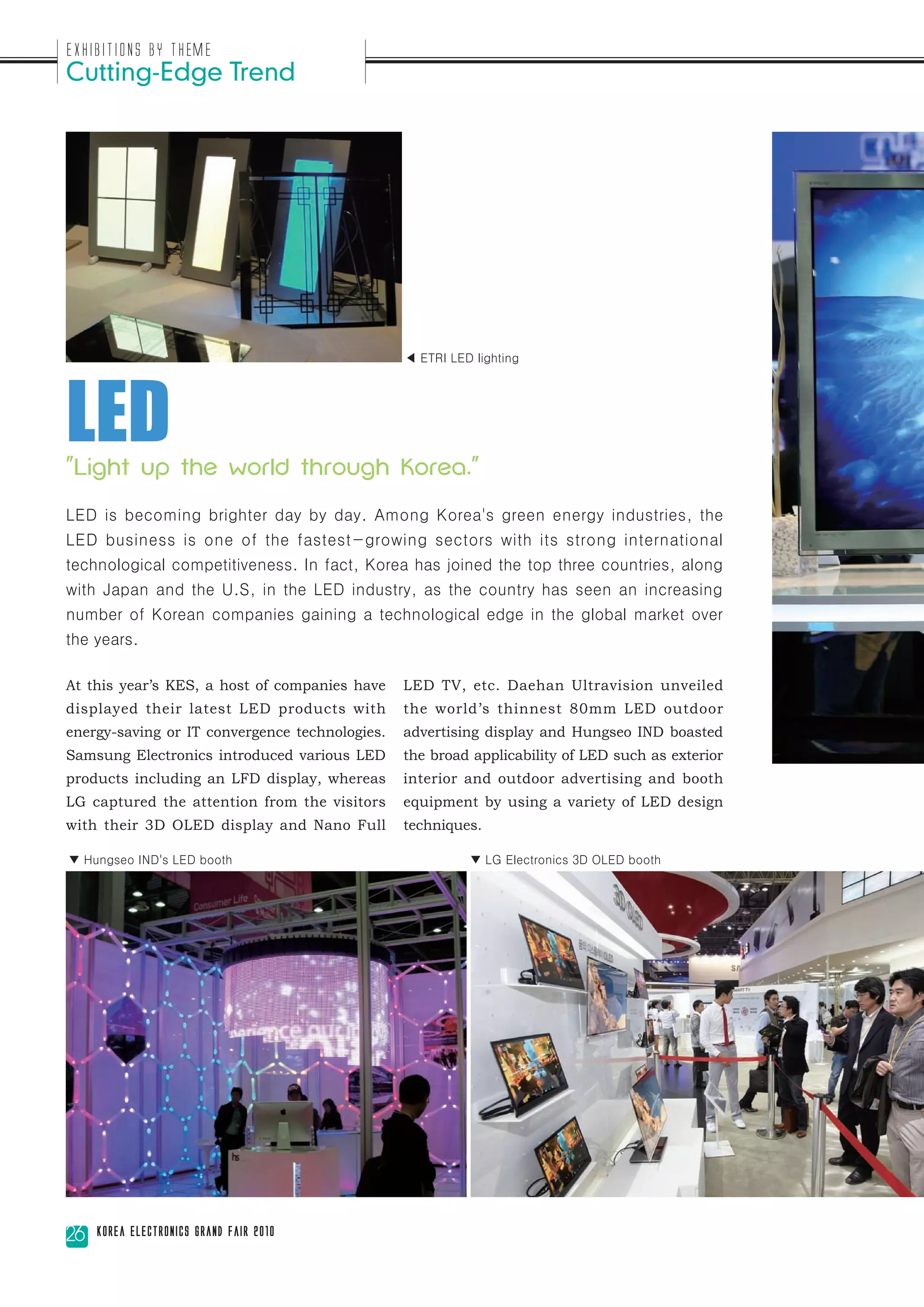 Exhibitions by Theme
Cutting-Edge Trend




LED
                                                ◀ ETRI LED lighting




"Light up the world through Korea."

LED is becoming brighter day by day. Among Korea's green energy industries, the
LED business is one of the fastest-growing sectors with its strong international
technological competitiveness. In fact, Korea has joined the top three countries, along
with Japan and the U.S, in the LED industry, as the country has seen an increasing
number of Korean companies gaining a technological edge in the global market over
the years.

At this year’s KES, a host of companies have    LED TV, etc. Daehan Ultravision unveiled
displayed their latest LED products with        the world’s thinnest 80mm LED outdoor
energy-saving or IT convergence technologies.   advertising display and Hungseo IND boasted
Samsung Electronics introduced various LED      the broad applicability of LED such as exterior
products including an LFD display, whereas      interior and outdoor advertising and booth
LG captured the attention from the visitors     equipment by using a variety of LED design
with their 3D OLED display and Nano Full        techniques.

▼ Hungseo IND's LED booth                                 ▼ LG Electronics 3D OLED booth




26   Korea Electronics Grand Fair 2010
 