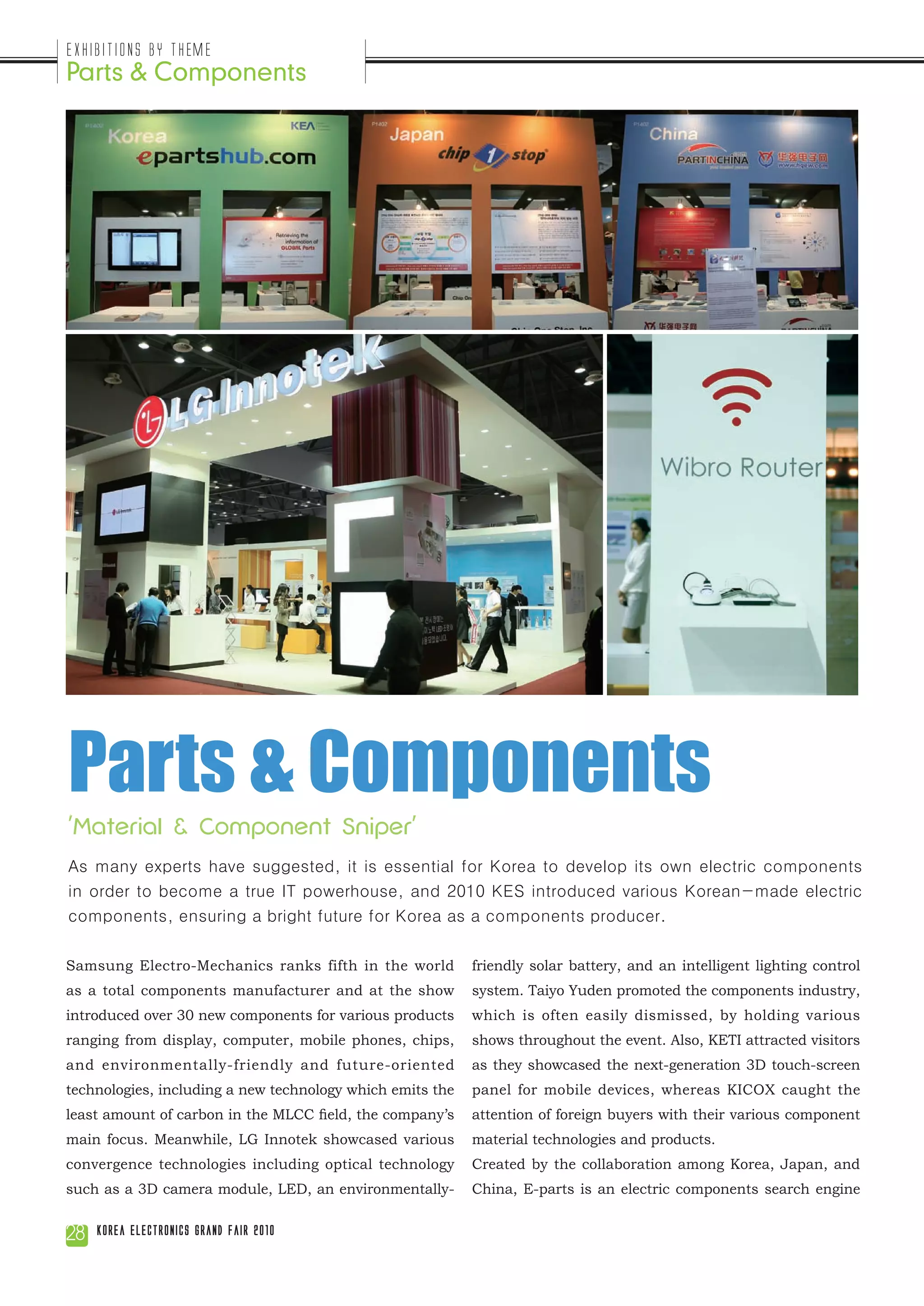 Exhibitions by Theme
Parts & Components




Parts & Components
'Material & Component Sniper'
As many experts have suggested, it is essential for Korea to develop its own electric components
in order to become a true IT powerhouse, and 2010 KES introduced various Korean-made electric
components, ensuring a bright future for Korea as a components producer.

Samsung Electro-Mechanics ranks fifth in the world         friendly solar battery, and an intelligent lighting control
as a total components manufacturer and at the show         system. Taiyo Yuden promoted the components industry,
introduced over 30 new components for various products     which is often easily dismissed, by holding various
ranging from display, computer, mobile phones, chips,      shows throughout the event. Also, KETI attracted visitors
and environmentally-friendly and future-oriented           as they showcased the next-generation 3D touch-screen
technologies, including a new technology which emits the   panel for mobile devices, whereas KICOX caught the
least amount of carbon in the MLCC field, the company’s    attention of foreign buyers with their various component
main focus. Meanwhile, LG Innotek showcased various        material technologies and products.
convergence technologies including optical technology      Created by the collaboration among Korea, Japan, and
such as a 3D camera module, LED, an environmentally-       China, E-parts is an electric components search engine


28   Korea Electronics Grand Fair 2010
 