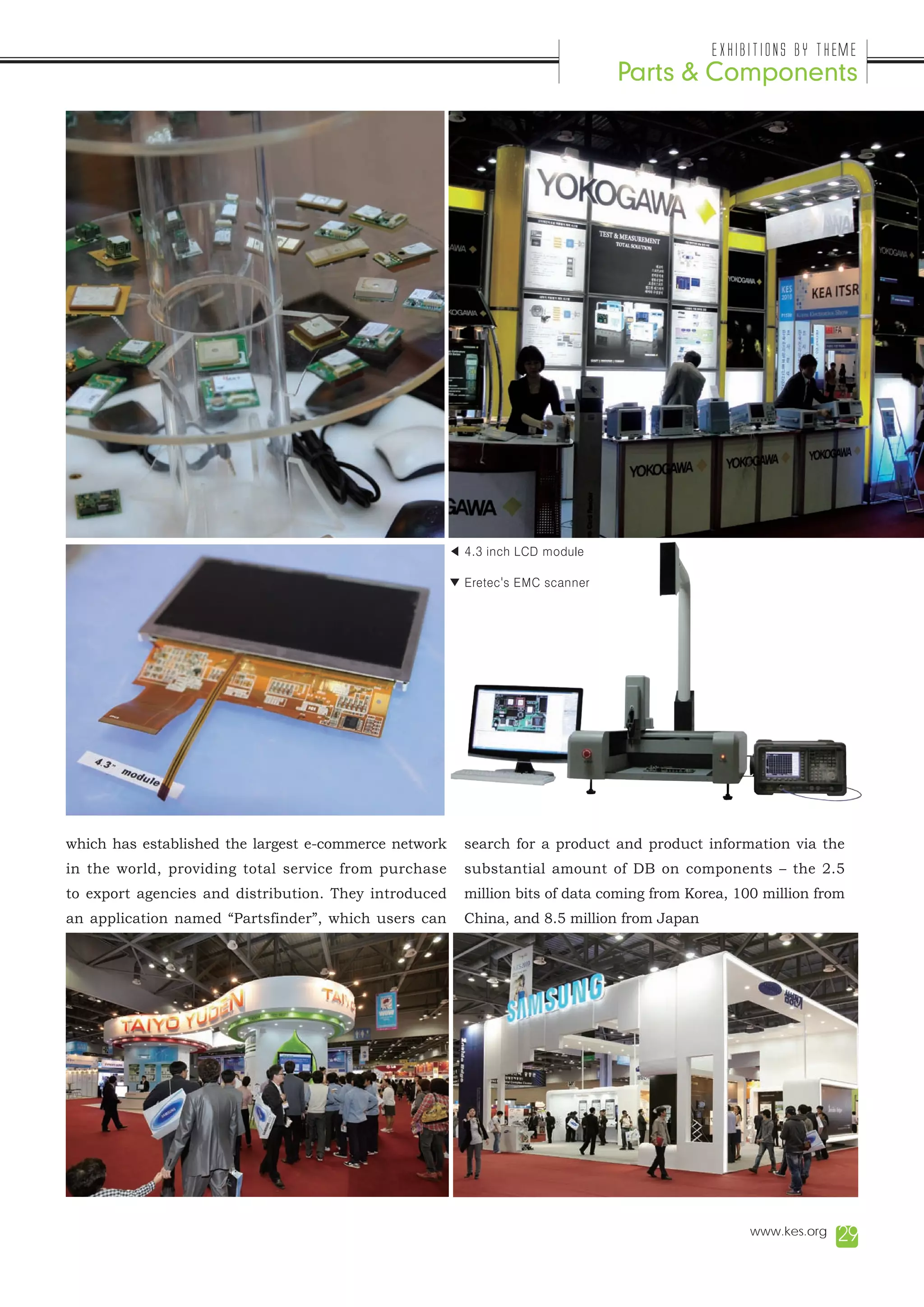 Exhibitions by Theme
                                                                                Parts & Components




                                                       ◀ 4.3 inch LCD module

                                                       ▼ Eretec's EMC scanner




which has established the largest e-commerce network     search for a product and product information via the
in the world, providing total service from purchase      substantial amount of DB on components – the 2.5
to export agencies and distribution. They introduced     million bits of data coming from Korea, 100 million from
an application named “Partsfinder”, which users can      China, and 8.5 million from Japan




                                                                                                   www.kes.org   29
 