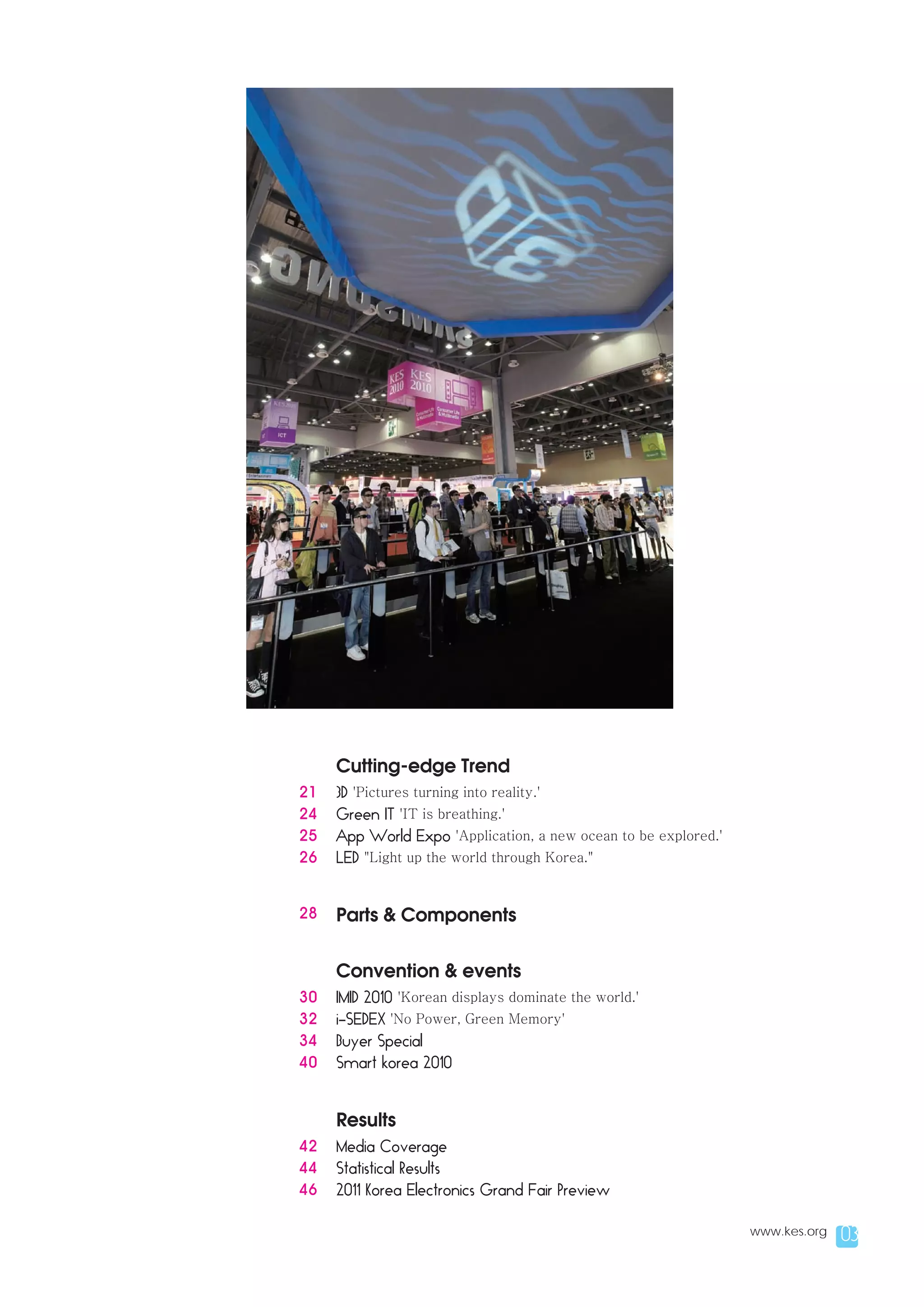 Cutting-edge Trend
21   3D 'Pictures turning into reality.'
24   Green IT 'IT is breathing.'
25   App World Expo 'Application, a new ocean to be explored.'
26   LED "Light up the world through Korea."


28   Parts & Components


     Convention & events
30   IMID 2010 'Korean displays dominate the world.'
32   i-SEDEX 'No Power, Green Memory'
34   Buyer Special
40   Smart korea 2010


     Results
42   Media Coverage
44   Statistical Results
46   2011 Korea Electronics Grand Fair Preview

                                                                 www.kes.org   03
 