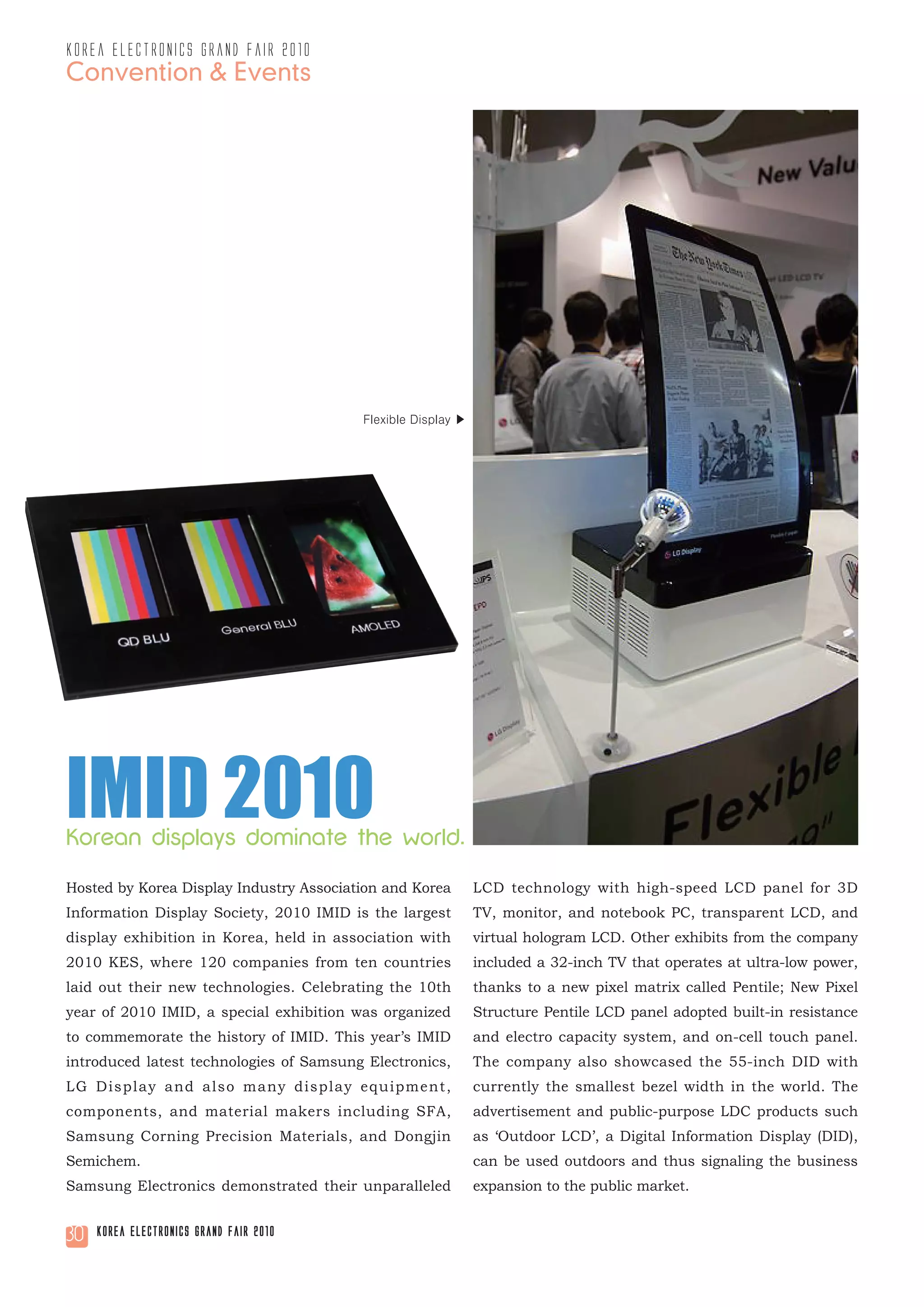korea electronics grand fair 2010
Convention & Events




                                         Flexible Display ▶




IMID 2010
Korean displays dominate the world.

Hosted by Korea Display Industry Association and Korea        LCD technology with high-speed LCD panel for 3D
Information Display Society, 2010 IMID is the largest         TV, monitor, and notebook PC, transparent LCD, and
display exhibition in Korea, held in association with         virtual hologram LCD. Other exhibits from the company
2010 KES, where 120 companies from ten countries              included a 32-inch TV that operates at ultra-low power,
laid out their new technologies. Celebrating the 10th         thanks to a new pixel matrix called Pentile; New Pixel
year of 2010 IMID, a special exhibition was organized         Structure Pentile LCD panel adopted built-in resistance
to commemorate the history of IMID. This year’s IMID          and electro capacity system, and on-cell touch panel.
introduced latest technologies of Samsung Electronics,        The company also showcased the 55-inch DID with
LG Display and also many display equipment,                   currently the smallest bezel width in the world. The
components, and material makers including SFA,                advertisement and public-purpose LDC products such
Samsung Corning Precision Materials, and Dongjin              as ‘Outdoor LCD’, a Digital Information Display (DID),
Semichem.                                                     can be used outdoors and thus signaling the business
Samsung Electronics demonstrated their unparalleled           expansion to the public market.


30   Korea Electronics Grand Fair 2010
 