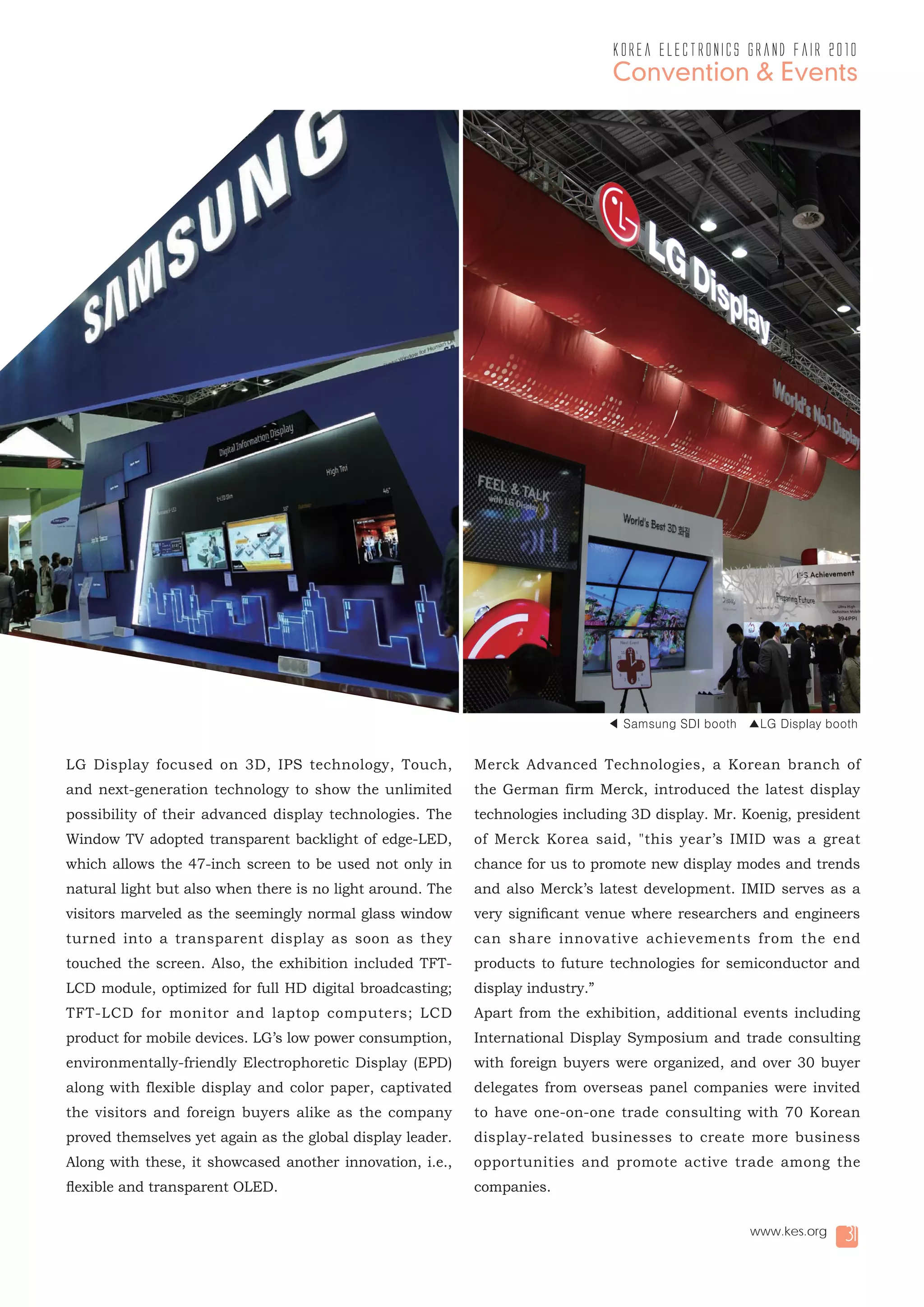 korea electronics grand fair 2010
                                                                                 Convention & Events




                                                                                 ◀ Samsung SDI booth ▲LG Display booth


LG Display focused on 3D, IPS technology, Touch,            Merck Advanced Technologies, a Korean branch of
and next-generation technology to show the unlimited        the German firm Merck, introduced the latest display
possibility of their advanced display technologies. The     technologies including 3D display. Mr. Koenig, president
Window TV adopted transparent backlight of edge-LED,        of Merck Korea said, "this year’s IMID was a great
which allows the 47-inch screen to be used not only in      chance for us to promote new display modes and trends
natural light but also when there is no light around. The   and also Merck’s latest development. IMID serves as a
visitors marveled as the seemingly normal glass window      very significant venue where researchers and engineers
turned into a transparent display as soon as they           can share innovative achievements from the end
touched the screen. Also, the exhibition included TFT-      products to future technologies for semiconductor and
LCD module, optimized for full HD digital broadcasting;     display industry.”
TFT-LCD for monitor and laptop computers; LCD               Apart from the exhibition, additional events including
product for mobile devices. LG’s low power consumption,     International Display Symposium and trade consulting
environmentally-friendly Electrophoretic Display (EPD)      with foreign buyers were organized, and over 30 buyer
along with flexible display and color paper, captivated     delegates from overseas panel companies were invited
the visitors and foreign buyers alike as the company        to have one-on-one trade consulting with 70 Korean
proved themselves yet again as the global display leader.   display-related businesses to create more business
Along with these, it showcased another innovation, i.e.,    opportunities and promote active trade among the
flexible and transparent OLED.                              companies.

                                                                                                      www.kes.org   31
 