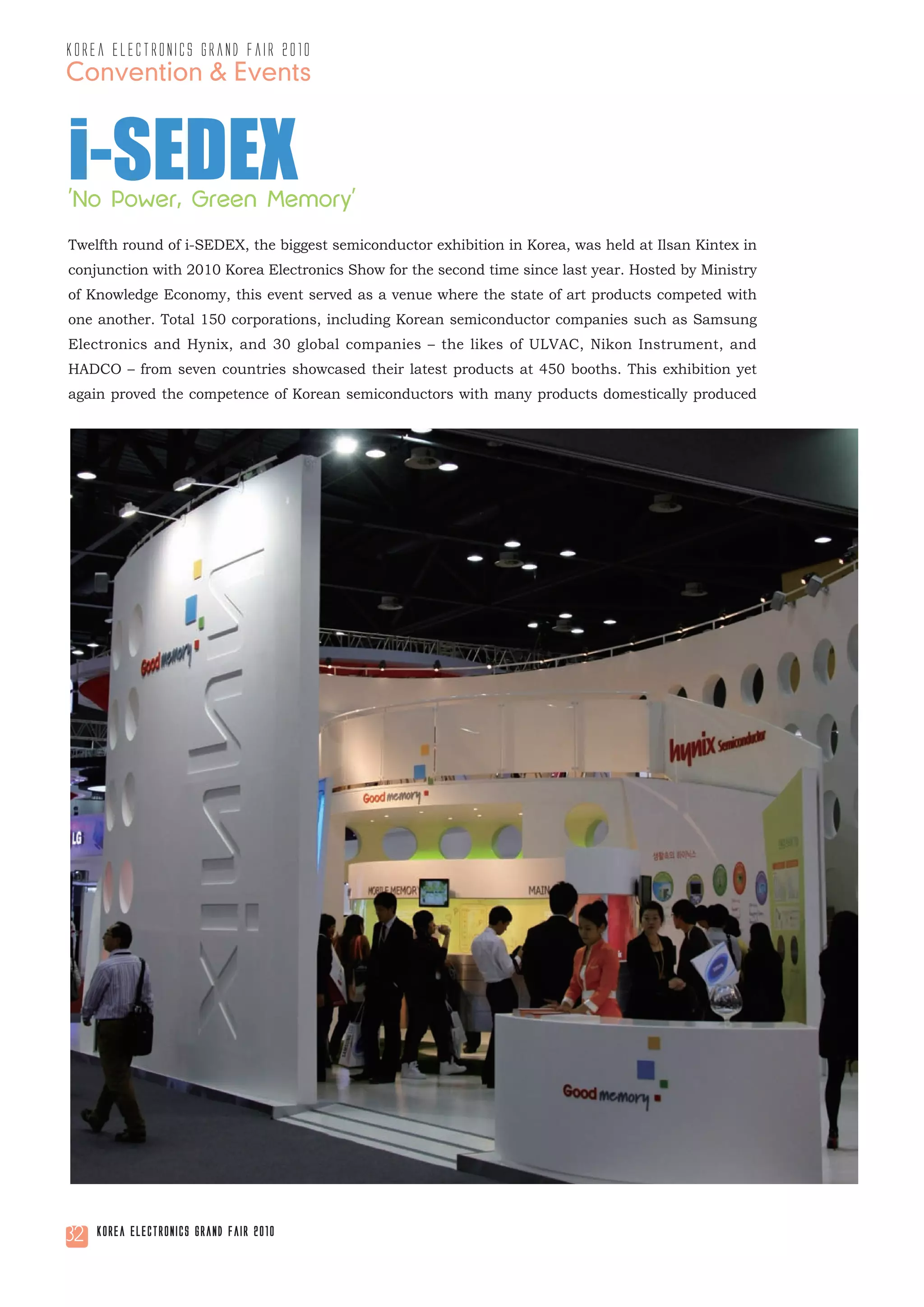 korea electronics grand fair 2010
Convention & Events


i-SEDEX
'No Power, Green Memory'
Twelfth round of i-SEDEX, the biggest semiconductor exhibition in Korea, was held at Ilsan Kintex in
conjunction with 2010 Korea Electronics Show for the second time since last year. Hosted by Ministry
of Knowledge Economy, this event served as a venue where the state of art products competed with
one another. Total 150 corporations, including Korean semiconductor companies such as Samsung
Electronics and Hynix, and 30 global companies – the likes of ULVAC, Nikon Instrument, and
HADCO – from seven countries showcased their latest products at 450 booths. This exhibition yet
again proved the competence of Korean semiconductors with many products domestically produced




32   Korea Electronics Grand Fair 2010
 