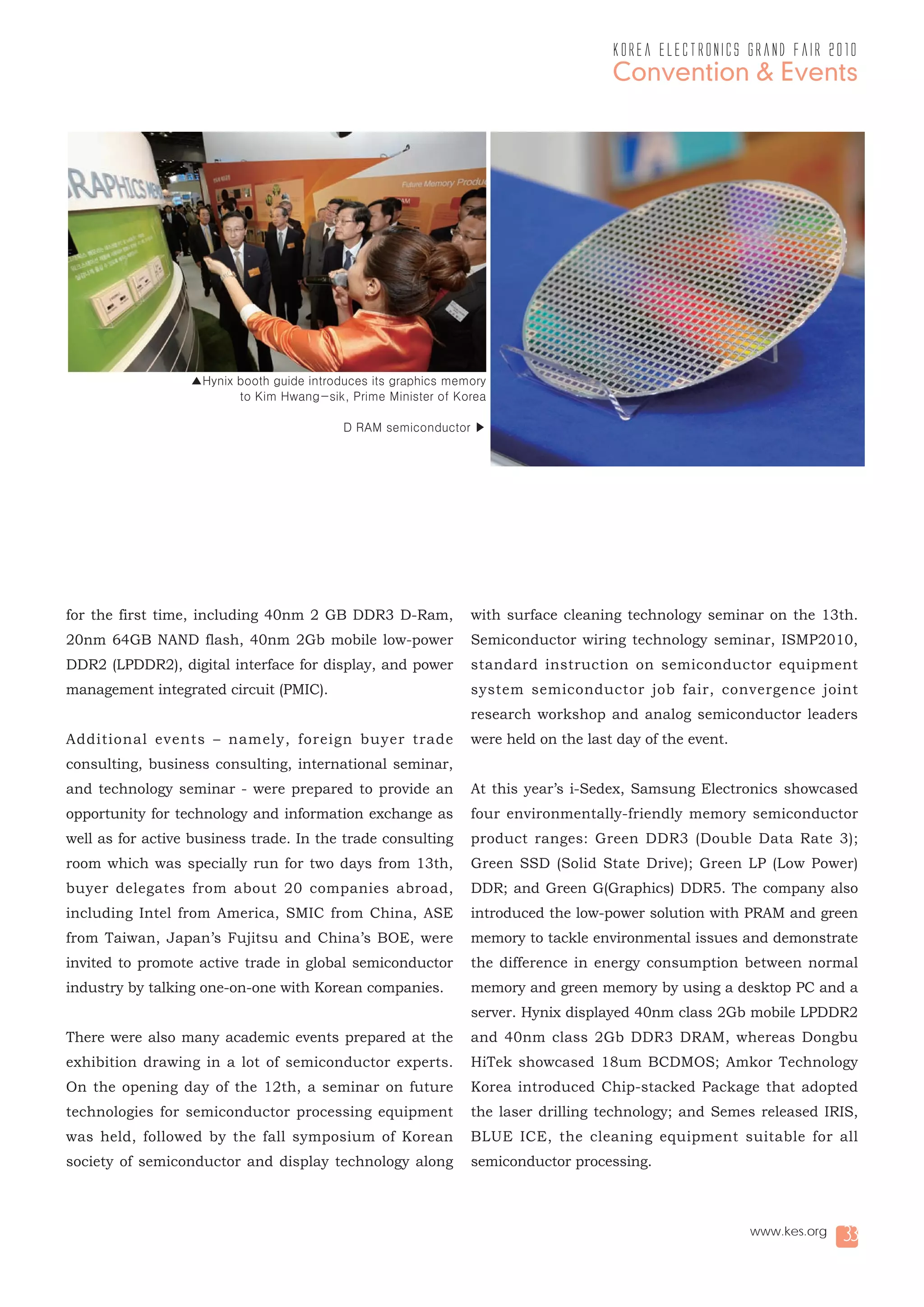 korea electronics grand fair 2010
                                                                                     Convention & Events




                  ▲Hynix booth guide introduces its graphics memory
                         to Kim Hwang-sik, Prime Minister of Korea

                                           D RAM semiconductor ▶




for the first time, including 40nm 2 GB DDR3 D-Ram,             with surface cleaning technology seminar on the 13th.
20nm 64GB NAND flash, 40nm 2Gb mobile low-power                 Semiconductor wiring technology seminar, ISMP2010,
DDR2 (LPDDR2), digital interface for display, and power         standard instruction on semiconductor equipment
management integrated circuit (PMIC).                           system semiconductor job fair, convergence joint
                                                                research workshop and analog semiconductor leaders
Additional events – namely, foreign buyer trade                 were held on the last day of the event.
consulting, business consulting, international seminar,
and technology seminar - were prepared to provide an            At this year’s i-Sedex, Samsung Electronics showcased
opportunity for technology and information exchange as          four environmentally-friendly memory semiconductor
well as for active business trade. In the trade consulting      product ranges: Green DDR3 (Double Data Rate 3);
room which was specially run for two days from 13th,            Green SSD (Solid State Drive); Green LP (Low Power)
buyer delegates from about 20 companies abroad,                 DDR; and Green G(Graphics) DDR5. The company also
including Intel from America, SMIC from China, ASE              introduced the low-power solution with PRAM and green
from Taiwan, Japan’s Fujitsu and China’s BOE, were              memory to tackle environmental issues and demonstrate
invited to promote active trade in global semiconductor         the difference in energy consumption between normal
industry by talking one-on-one with Korean companies.           memory and green memory by using a desktop PC and a
                                                                server. Hynix displayed 40nm class 2Gb mobile LPDDR2
There were also many academic events prepared at the            and 40nm class 2Gb DDR3 DRAM, whereas Dongbu
exhibition drawing in a lot of semiconductor experts.           HiTek showcased 18um BCDMOS; Amkor Technology
On the opening day of the 12th, a seminar on future             Korea introduced Chip-stacked Package that adopted
technologies for semiconductor processing equipment             the laser drilling technology; and Semes released IRIS,
was held, followed by the fall symposium of Korean              BLUE ICE, the cleaning equipment suitable for all
society of semiconductor and display technology along           semiconductor processing.



                                                                                                          www.kes.org   33
 