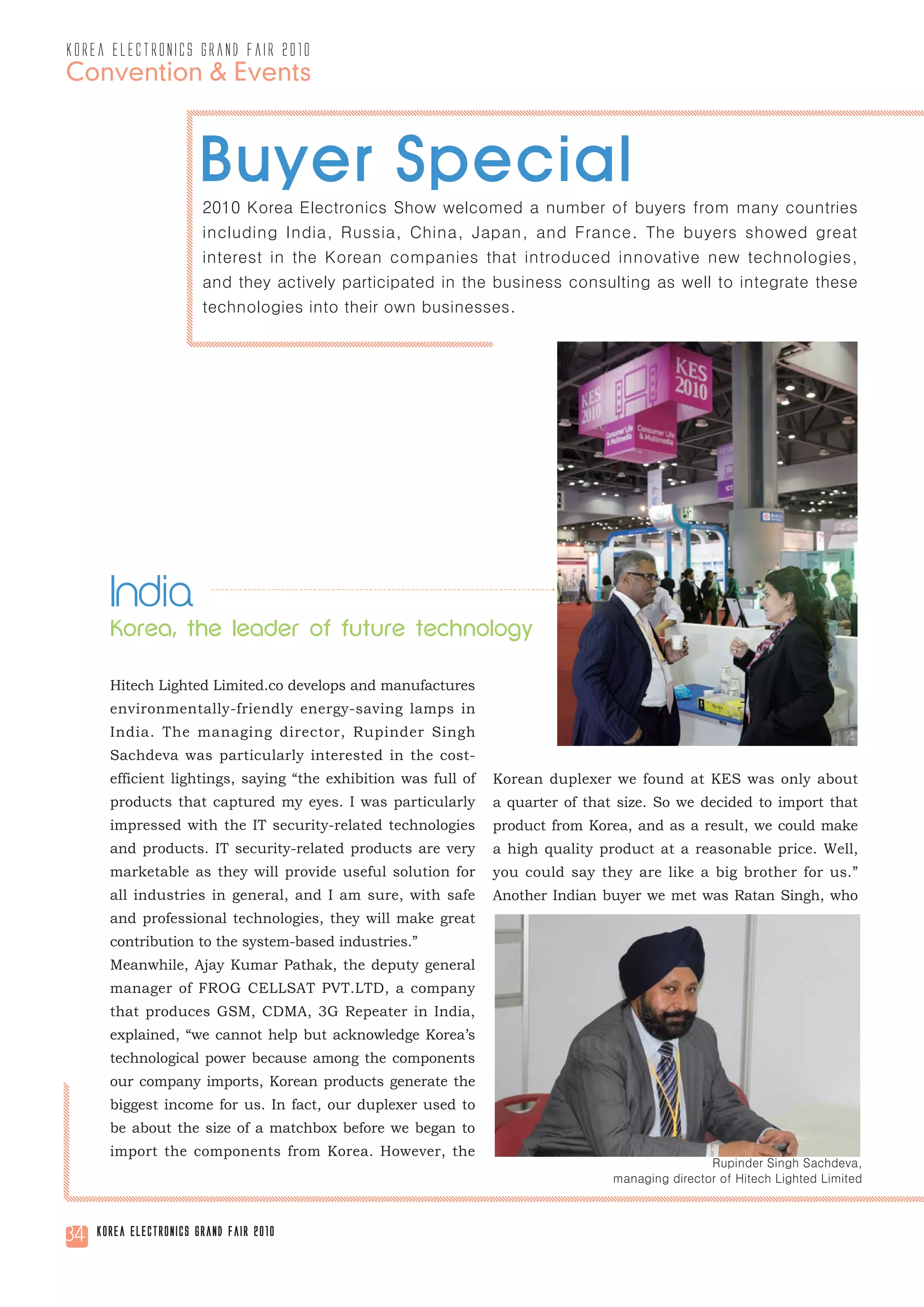 korea electronics grand fair 2010
Convention & Events



                       Buyer Special
                        2010 Korea Electronics Show welcomed a number of buyers from many countries
                        including India, Russia, China, Japan, and France. The buyers showed great
                        interest in the Korean companies that introduced innovative new technologies,
                        and they actively participated in the business consulting as well to integrate these
                        technologies into their own businesses.




       India
       Korea, the leader of future technology

       Hitech Lighted Limited.co develops and manufactures
       environmentally-friendly energy-saving lamps in
       India. The managing director, Rupinder Singh
       Sachdeva was particularly interested in the cost-
       efficient lightings, saying “the exhibition was full of   Korean duplexer we found at KES was only about
       products that captured my eyes. I was particularly        a quarter of that size. So we decided to import that
       impressed with the IT security-related technologies       product from Korea, and as a result, we could make
       and products. IT security-related products are very       a high quality product at a reasonable price. Well,
       marketable as they will provide useful solution for       you could say they are like a big brother for us.”
       all industries in general, and I am sure, with safe       Another Indian buyer we met was Ratan Singh, who
       and professional technologies, they will make great
       contribution to the system-based industries.”
       Meanwhile, Ajay Kumar Pathak, the deputy general
       manager of FROG CELLSAT PVT.LTD, a company
       that produces GSM, CDMA, 3G Repeater in India,
       explained, “we cannot help but acknowledge Korea’s
       technological power because among the components
       our company imports, Korean products generate the
       biggest income for us. In fact, our duplexer used to
       be about the size of a matchbox before we began to
       import the components from Korea. However, the
                                                                                                  Rupinder Singh Sachdeva,
                                                                                  managing director of Hitech Lighted Limited



34   Korea Electronics Grand Fair 2010
 