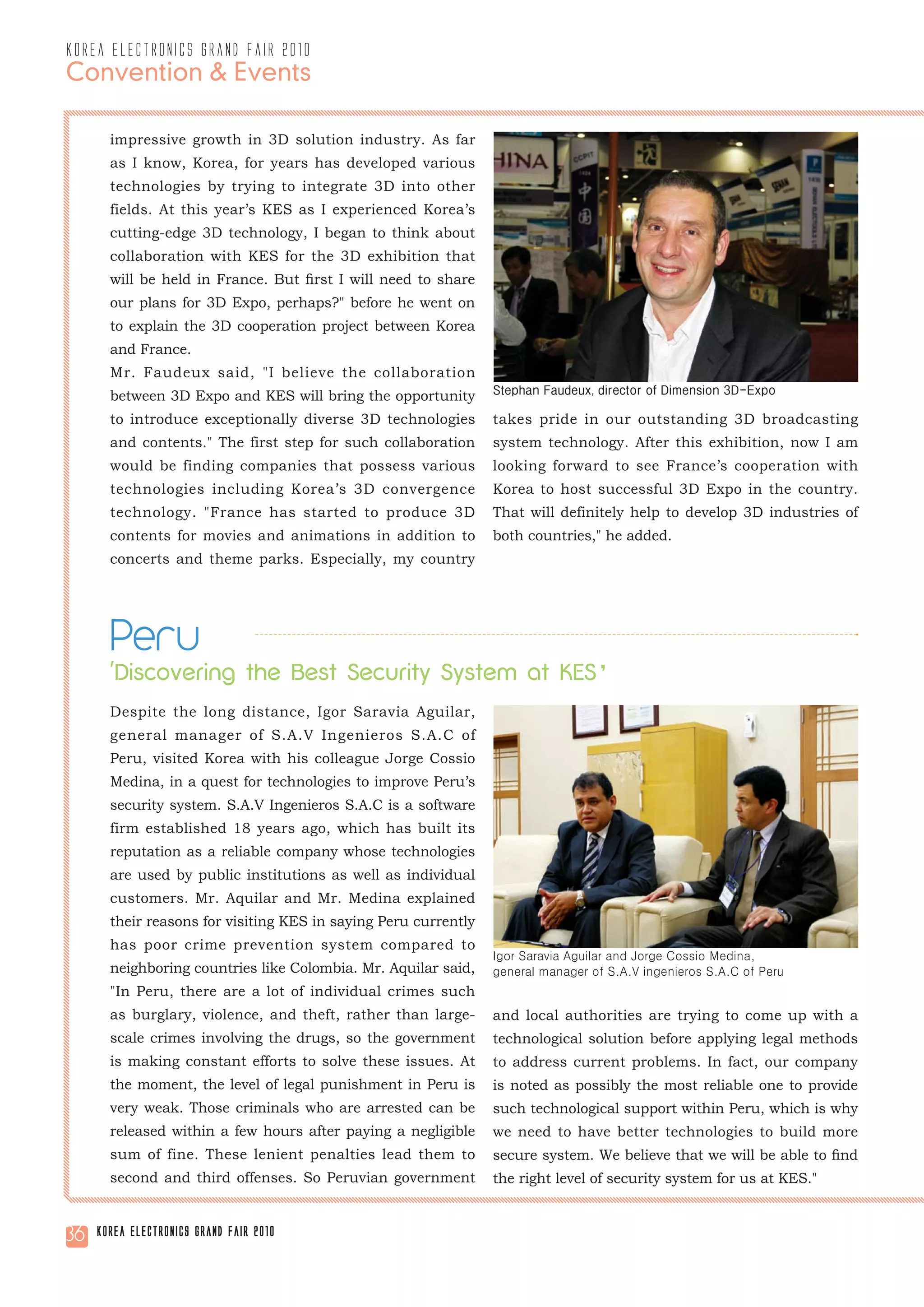 korea electronics grand fair 2010
Convention & Events

       impressive growth in 3D solution industry. As far
       as I know, Korea, for years has developed various
       technologies by trying to integrate 3D into other
       fields. At this year’s KES as I experienced Korea’s
       cutting-edge 3D technology, I began to think about
       collaboration with KES for the 3D exhibition that
       will be held in France. But first I will need to share
       our plans for 3D Expo, perhaps?" before he went on
       to explain the 3D cooperation project between Korea
       and France.
       Mr. Faudeux said, "I believe the collaboration
       between 3D Expo and KES will bring the opportunity        Stephan Faudeux, director of Dimension 3D-Expo

       to introduce exceptionally diverse 3D technologies        takes pride in our outstanding 3D broadcasting
       and contents." The first step for such collaboration      system technology. After this exhibition, now I am
       would be finding companies that possess various           looking forward to see France’s cooperation with
       technologies including Korea’s 3D convergence             Korea to host successful 3D Expo in the country.
       technology. "France has started to produce 3D             That will definitely help to develop 3D industries of
       contents for movies and animations in addition to         both countries," he added.
       concerts and theme parks. Especially, my country




       Peru
       'Discovering the Best Security System at KES’
       Despite the long distance, Igor Saravia Aguilar,
       general manager of S.A.V Ingenieros S.A.C of
       Peru, visited Korea with his colleague Jorge Cossio
       Medina, in a quest for technologies to improve Peru’s
       security system. S.A.V Ingenieros S.A.C is a software
       firm established 18 years ago, which has built its
       reputation as a reliable company whose technologies
       are used by public institutions as well as individual
       customers. Mr. Aquilar and Mr. Medina explained
       their reasons for visiting KES in saying Peru currently
       has poor crime prevention system compared to
                                                                 Igor Saravia Aguilar and Jorge Cossio Medina,
       neighboring countries like Colombia. Mr. Aquilar said,    general manager of S.A.V ingenieros S.A.C of Peru
       "In Peru, there are a lot of individual crimes such
       as burglary, violence, and theft, rather than large-      and local authorities are trying to come up with a
       scale crimes involving the drugs, so the government       technological solution before applying legal methods
       is making constant efforts to solve these issues. At      to address current problems. In fact, our company
       the moment, the level of legal punishment in Peru is      is noted as possibly the most reliable one to provide
       very weak. Those criminals who are arrested can be        such technological support within Peru, which is why
       released within a few hours after paying a negligible     we need to have better technologies to build more
       sum of fine. These lenient penalties lead them to         secure system. We believe that we will be able to find
       second and third offenses. So Peruvian government         the right level of security system for us at KES."


36   Korea Electronics Grand Fair 2010
 