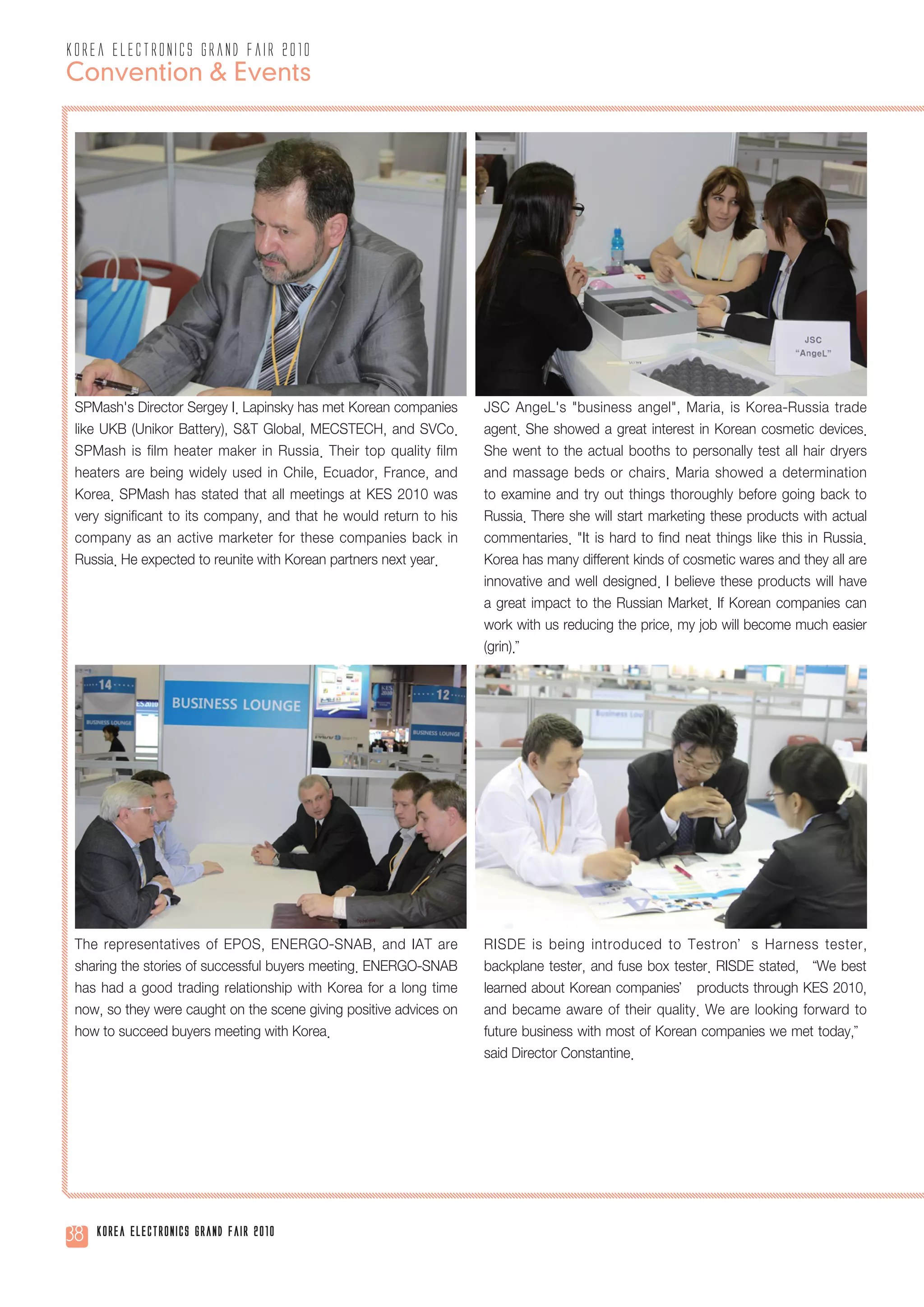 korea electronics grand fair 2010
Convention & Events




 SPMash's Director Sergey I. Lapinsky has met Korean companies      JSC AngeL's "business angel", Maria, is Korea-Russia trade
 like UKB (Unikor Battery), S&T Global, MECSTECH, and SVCo.         agent. She showed a great interest in Korean cosmetic devices.
 SPMash is film heater maker in Russia. Their top quality film      She went to the actual booths to personally test all hair dryers
 heaters are being widely used in Chile, Ecuador, France, and       and massage beds or chairs. Maria showed a determination
 Korea. SPMash has stated that all meetings at KES 2010 was         to examine and try out things thoroughly before going back to
 very significant to its company, and that he would return to his   Russia. There she will start marketing these products with actual
 company as an active marketer for these companies back in          commentaries. "It is hard to find neat things like this in Russia.
 Russia. He expected to reunite with Korean partners next year.     Korea has many different kinds of cosmetic wares and they all are
                                                                    innovative and well designed. I believe these products will have
                                                                    a great impact to the Russian Market. If Korean companies can
                                                                    work with us reducing the price, my job will become much easier
                                                                    (grin).”




 The representatives of EPOS, ENERGO-SNAB, and IAT are              RISDE is being introduced to Testron’s Harness tester,
 sharing the stories of successful buyers meeting. ENERGO-SNAB      backplane tester, and fuse box tester. RISDE stated, “We best
 has had a good trading relationship with Korea for a long time     learned about Korean companies’ products through KES 2010,
 now, so they were caught on the scene giving positive advices on   and became aware of their quality. We are looking forward to
 how to succeed buyers meeting with Korea.                          future business with most of Korean companies we met today,”
                                                                    said Director Constantine.




38   Korea Electronics Grand Fair 2010
 