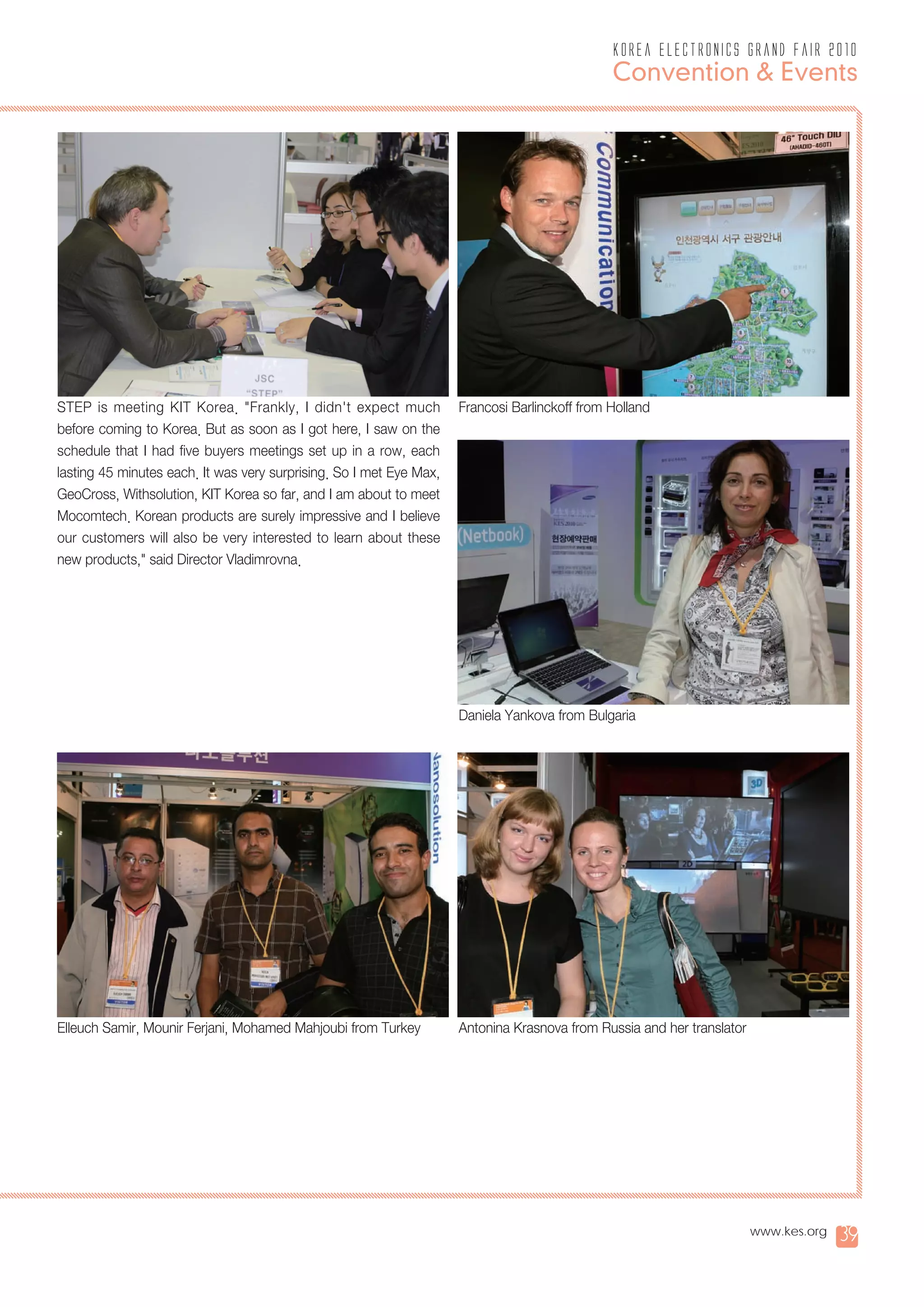 korea electronics grand fair 2010
                                                                                               Convention & Events




STEP is meeting KIT Korea. "Frankly, I didn't expect much            Francosi Barlinckoff from Holland
before coming to Korea. But as soon as I got here, I saw on the
schedule that I had five buyers meetings set up in a row, each
lasting 45 minutes each. It was very surprising. So I met Eye Max,
GeoCross, Withsolution, KIT Korea so far, and I am about to meet
Mocomtech. Korean products are surely impressive and I believe
our customers will also be very interested to learn about these
new products," said Director Vladimrovna.




                                                                     Daniela Yankova from Bulgaria




Elleuch Samir, Mounir Ferjani, Mohamed Mahjoubi from Turkey          Antonina Krasnova from Russia and her translator




                                                                                                                        www.kes.org   39
 