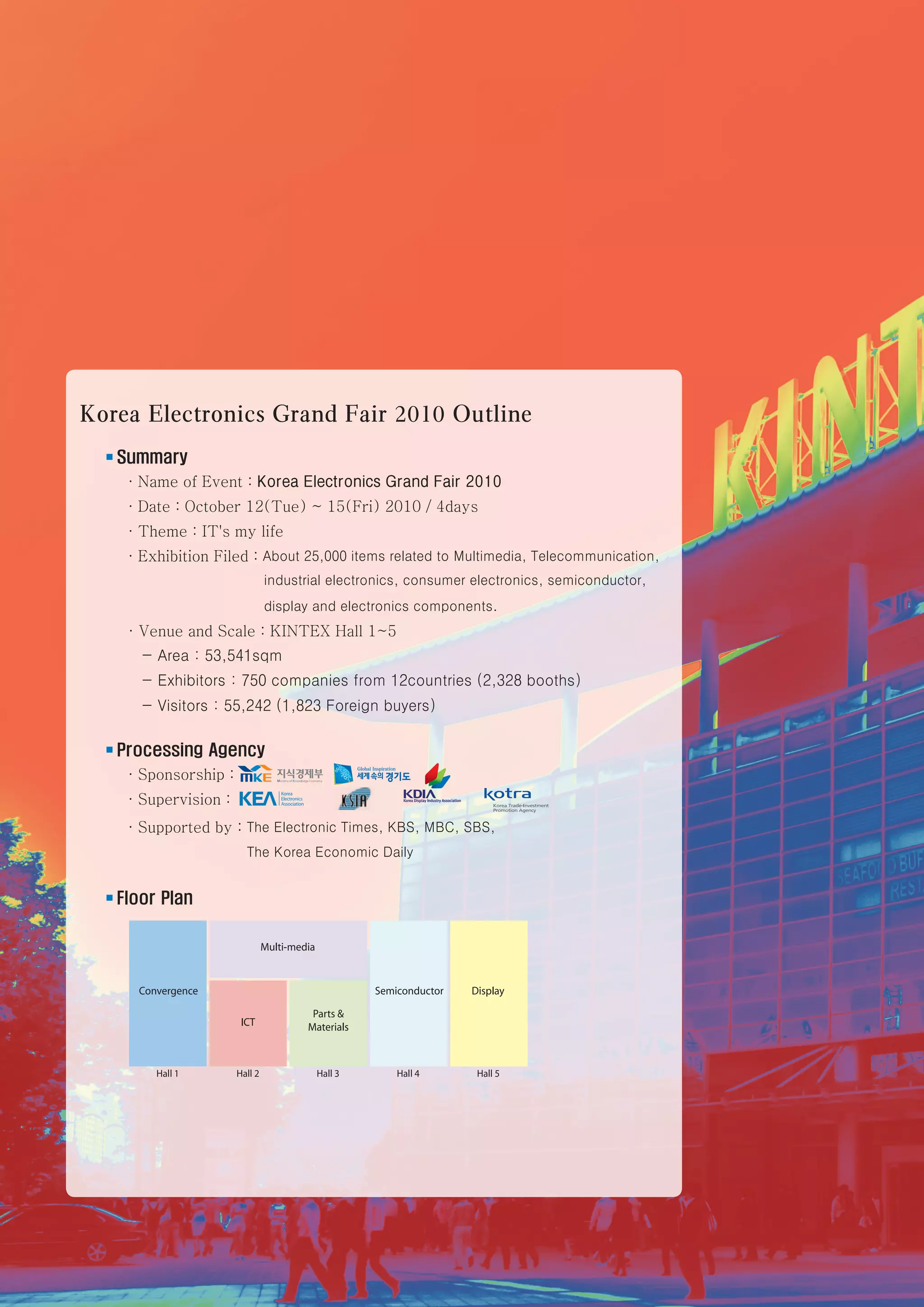 Korea Electronics Grand Fair 2010 Outline
      ■   Summary
           ·Name of Event : Korea Electronics Grand Fair 2010
          ·Date : October 12(Tue) ~ 15(Fri) 2010 / 4days
          ·Theme : IT's my life
          ·Exhibition Filed : About 25,000 items related to Multimedia, Telecommunication,
                                   industrial electronics, consumer electronics, semiconductor,
                                   display and electronics components.
          ·Venue and Scale : KINTEX Hall 1~5
           - Area : 53,541sqm
             - Exhibitors : 750 companies from 12countries (2,328 booths)
             - Visitors : 55,242 (1,823 Foreign buyers)

      ■   Processing Agency
           ·Sponsorship :
          ·Supervision :
          ·Supported by : The Electronic Times, KBS, MBC, SBS,
                                The Korea Economic Daily


      ■   Floor Plan




4    Korea Electronics Grand Fair 2010
 