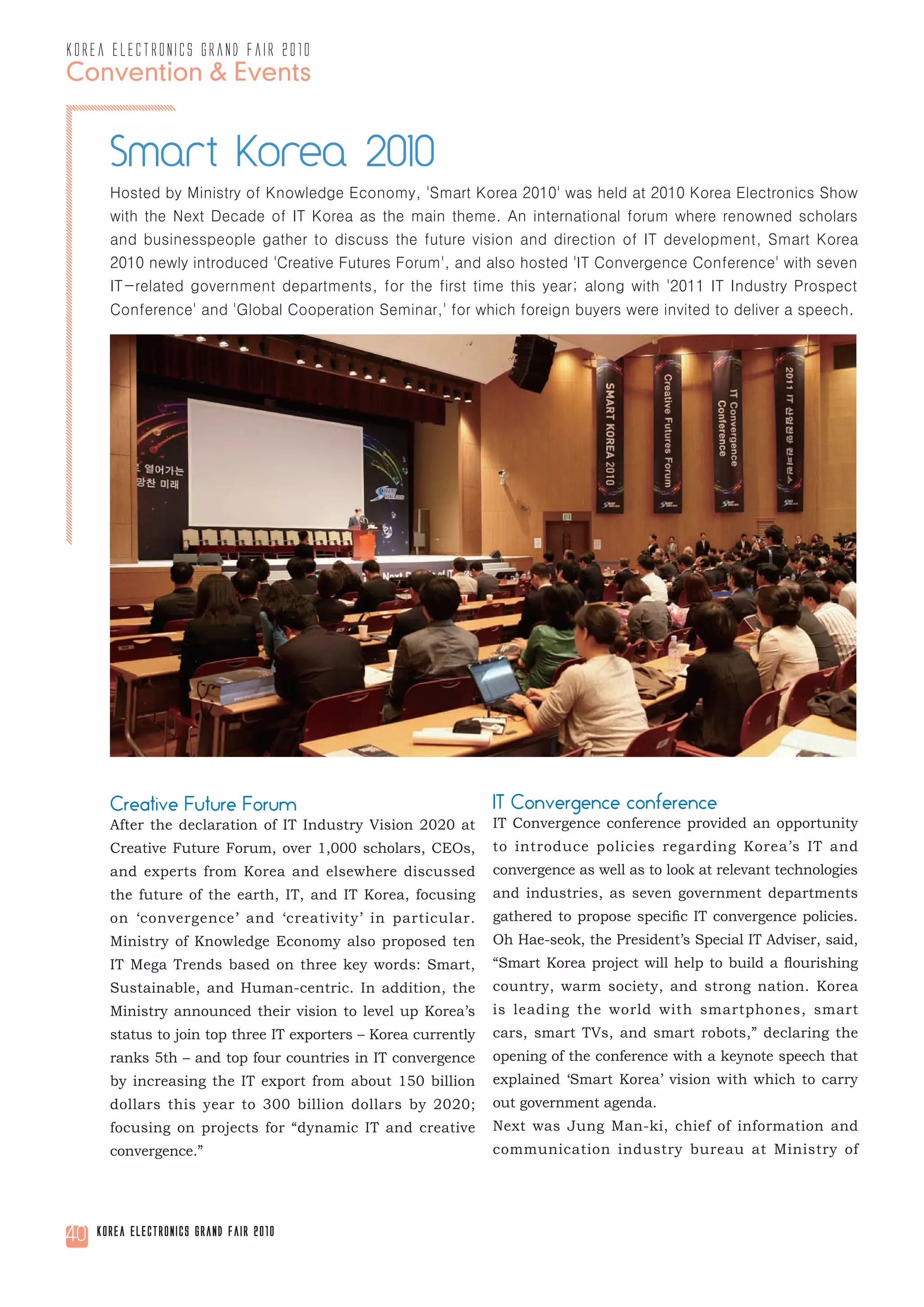 korea electronics grand fair 2010
Convention & Events


       Smart Korea 2010
       Hosted by Ministry of Knowledge Economy, 'Smart Korea 2010' was held at 2010 Korea Electronics Show
       with the Next Decade of IT Korea as the main theme. An international forum where renowned scholars
       and businesspeople gather to discuss the future vision and direction of IT development, Smart Korea
       2010 newly introduced 'Creative Futures Forum', and also hosted 'IT Convergence Conference' with seven
       IT-related government departments, for the first time this year; along with '2011 IT Industry Prospect
       Conference' and 'Global Cooperation Seminar,' for which foreign buyers were invited to deliver a speech.




       Creative Future Forum                                     IT Convergence conference
       After the declaration of IT Industry Vision 2020 at       IT Convergence conference provided an opportunity
       Creative Future Forum, over 1,000 scholars, CEOs,         to introduce policies regarding Korea’s IT and
       and experts from Korea and elsewhere discussed            convergence as well as to look at relevant technologies
       the future of the earth, IT, and IT Korea, focusing       and industries, as seven government departments
       on ‘convergence’ and ‘creativity’ in particular.          gathered to propose specific IT convergence policies.
       Ministry of Knowledge Economy also proposed ten           Oh Hae-seok, the President’s Special IT Adviser, said,
       IT Mega Trends based on three key words: Smart,           “Smart Korea project will help to build a flourishing
       Sustainable, and Human-centric. In addition, the          country, warm society, and strong nation. Korea
       Ministry announced their vision to level up Korea’s       is leading the world with smartphones, smart
       status to join top three IT exporters – Korea currently   cars, smart TVs, and smart robots,” declaring the
       ranks 5th – and top four countries in IT convergence      opening of the conference with a keynote speech that
       by increasing the IT export from about 150 billion        explained ‘Smart Korea’ vision with which to carry
       dollars this year to 300 billion dollars by 2020;         out government agenda.
       focusing on projects for “dynamic IT and creative         Next was Jung Man-ki, chief of information and
       convergence.”                                             communication industry bureau at Ministry of




40   Korea Electronics Grand Fair 2010
 