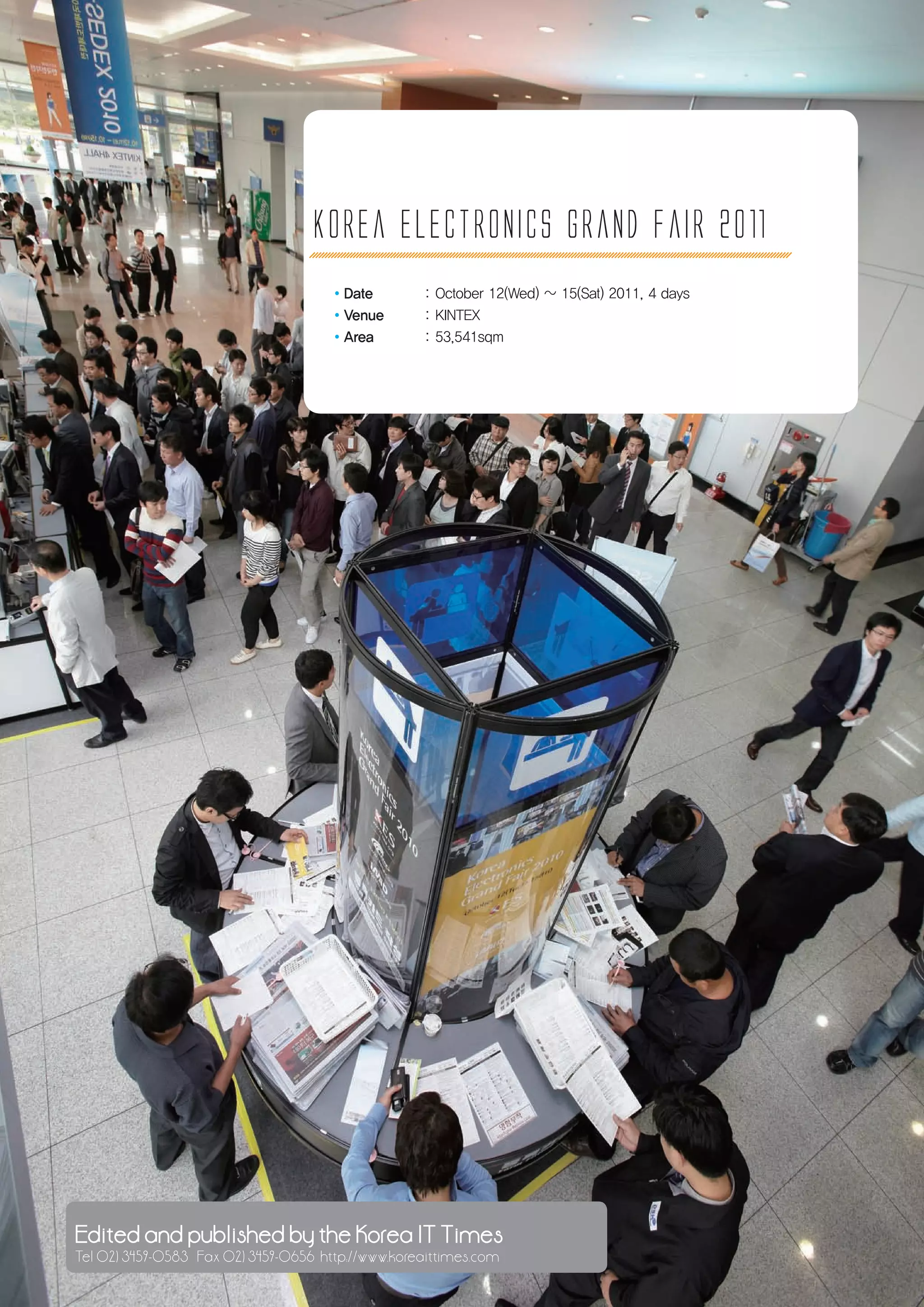 Korea electronics Grand fair 2011
                                      ·Date         : October 12(Wed) ~ 15(Sat) 2011, 4 days
                                      ·Venue        : KINTEX
                                      ·Area         : 53,541sqm




46 Korea Electronicspublished by the Korea IT Times
 Edited and Grand Fair 2010
 Tel 02) 3459-0583 Fax 02) 3459-0656 http://www.koreaittimes.com
 