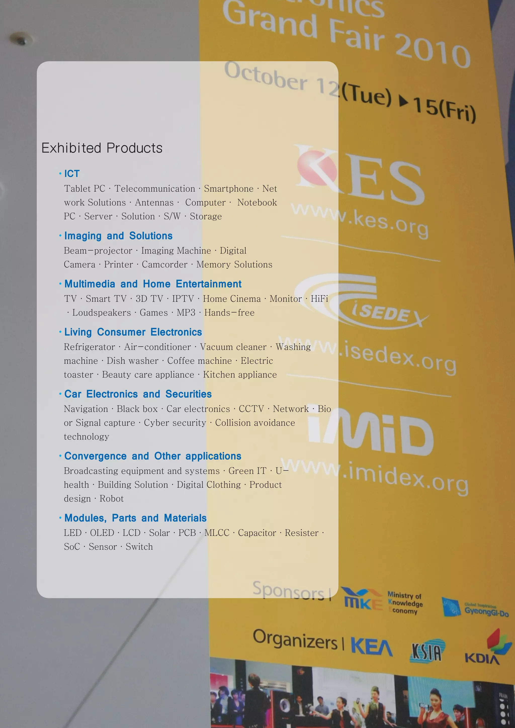 Exhibited Products
  ·ICT
   Tablet PC·Telecommunication·Smartphone·Net
   work Solutions·Antennas· Computer· Notebook
   PC·Server·Solution·S/W·Storage

  ·Imaging   and Solutions
   Beam-projector·Imaging Machine·Digital
   Camera·Printer·Camcorder·Memory Solutions

  ·Multimedia    and Home Entertainment
   TV·Smart TV·3D TV·IPTV·Home Cinema·Monitor·HiFi
   ·Loudspeakers·Games·MP3·Hands-free

  ·Living   Consumer Electronics
   Refrigerator·Air-conditioner·Vacuum cleaner·Washing
   machine·Dish washer·Coffee machine·Electric
   toaster·Beauty care appliance·Kitchen appliance

  ·Car   Electronics and Securities
   Navigation·Black box·Car electronics·CCTV·Network·Bio
   or Signal capture·Cyber security·Collision avoidance
   technology

  ·Convergence     and Other applications
   Broadcasting equipment and systems·Green IT·U-
   health·Building Solution·Digital Clothing·Product
   design·Robot

  ·Modules,     Parts and Materials
   LED·OLED·LCD·Solar·PCB·MLCC·Capacitor·Resister·
   SoC·Sensor·Switch




                                                           www.kes.org   47
 