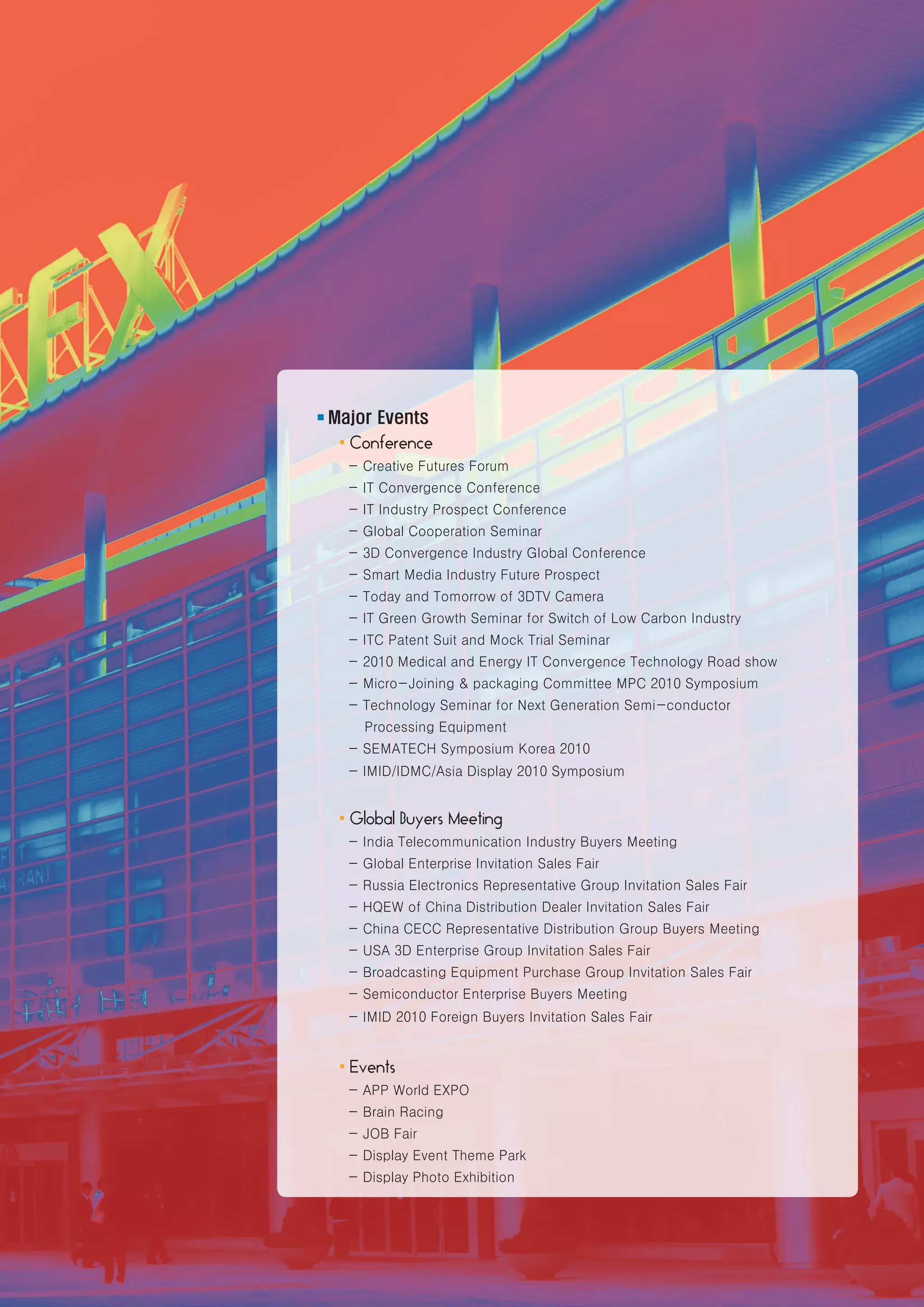 ■   Major Events
    ·Conference
      - Creative Futures Forum
      - IT Convergence Conference
      - IT Industry Prospect Conference
      - Global Cooperation Seminar
      - 3D Convergence Industry Global Conference
      - Smart Media Industry Future Prospect
      - Today and Tomorrow of 3DTV Camera
      - IT Green Growth Seminar for Switch of Low Carbon Industry
      - ITC Patent Suit and Mock Trial Seminar
      - 2010 Medical and Energy IT Convergence Technology Road show
      - Micro-Joining & packaging Committee MPC 2010 Symposium
      - Technology Seminar for Next Generation Semi-conductor
        Processing Equipment
      - SEMATECH Symposium Korea 2010
      - IMID/IDMC/Asia Display 2010 Symposium


    ·Global Buyers Meeting
      - India Telecommunication Industry Buyers Meeting
      - Global Enterprise Invitation Sales Fair
      - Russia Electronics Representative Group Invitation Sales Fair
      - HQEW of China Distribution Dealer Invitation Sales Fair
      - China CECC Representative Distribution Group Buyers Meeting
      - USA 3D Enterprise Group Invitation Sales Fair
      - Broadcasting Equipment Purchase Group Invitation Sales Fair
      - Semiconductor Enterprise Buyers Meeting
      - IMID 2010 Foreign Buyers Invitation Sales Fair


    ·Events
      - APP World EXPO
      - Brain Racing
      - JOB Fair
      - Display Event Theme Park
      - Display Photo Exhibition


                                                                        www.kes.org   5
 