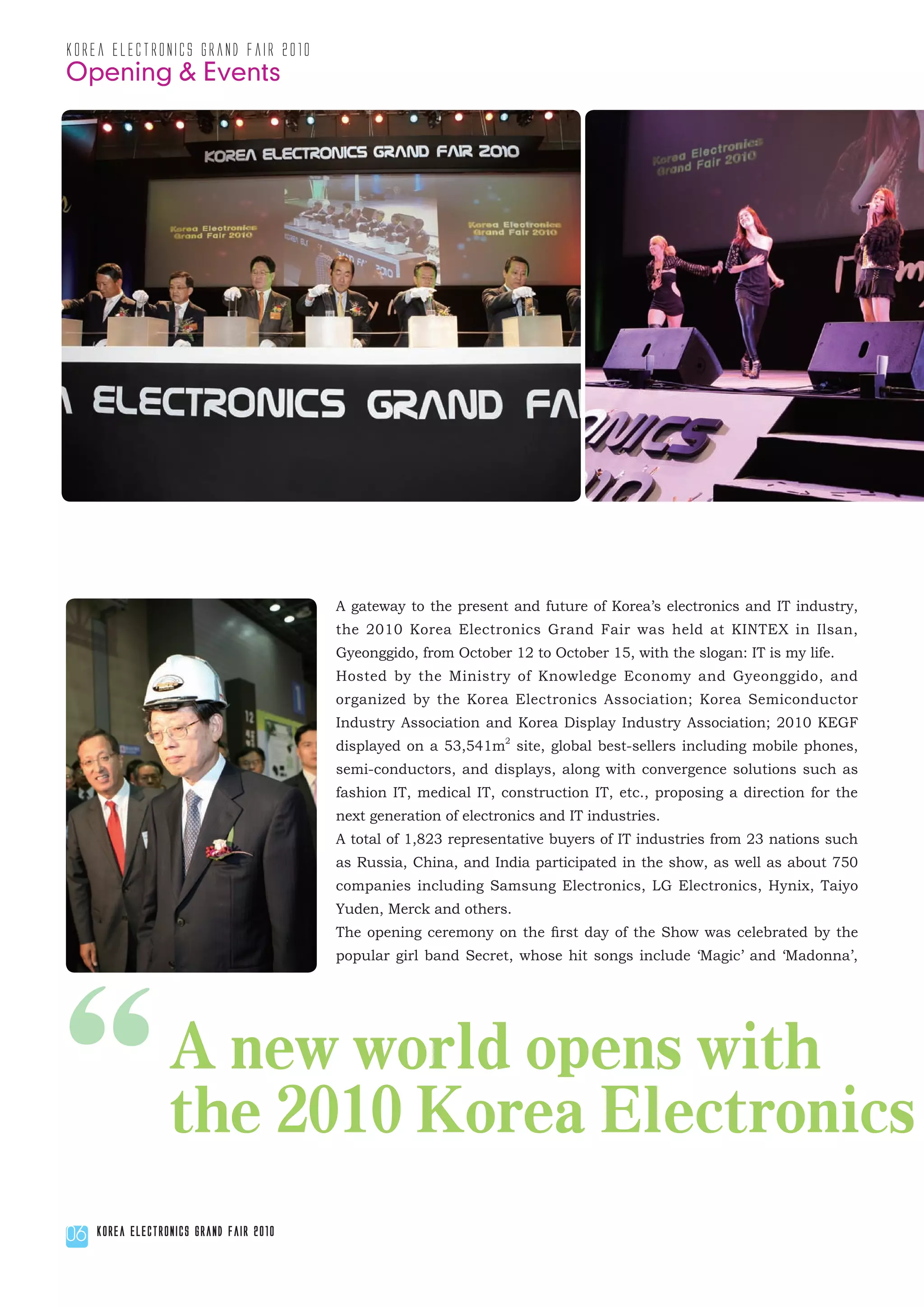 korea electronics grand fair 2010
Opening & Events




                                         A gateway to the present and future of Korea’s electronics and IT industry,
                                         the 2010 Korea Electronics Grand Fair was held at KINTEX in Ilsan,
                                         Gyeonggido, from October 12 to October 15, with the slogan: IT is my life.
                                         Hosted by the Ministry of Knowledge Economy and Gyeonggido, and
                                         organized by the Korea Electronics Association; Korea Semiconductor
                                         Industry Association and Korea Display Industry Association; 2010 KEGF
                                         displayed on a 53,541m2 site, global best-sellers including mobile phones,
                                         semi-conductors, and displays, along with convergence solutions such as
                                         fashion IT, medical IT, construction IT, etc., proposing a direction for the
                                         next generation of electronics and IT industries.
                                         A total of 1,823 representative buyers of IT industries from 23 nations such
                                         as Russia, China, and India participated in the show, as well as about 750
                                         companies including Samsung Electronics, LG Electronics, Hynix, Taiyo
                                         Yuden, Merck and others.
                                         The opening ceremony on the first day of the Show was celebrated by the
                                         popular girl band Secret, whose hit songs include ‘Magic’ and ‘Madonna’,




“
06
                  A new world opens with
                  the 2010 Korea Electronics
     Korea Electronics Grand Fair 2010
 