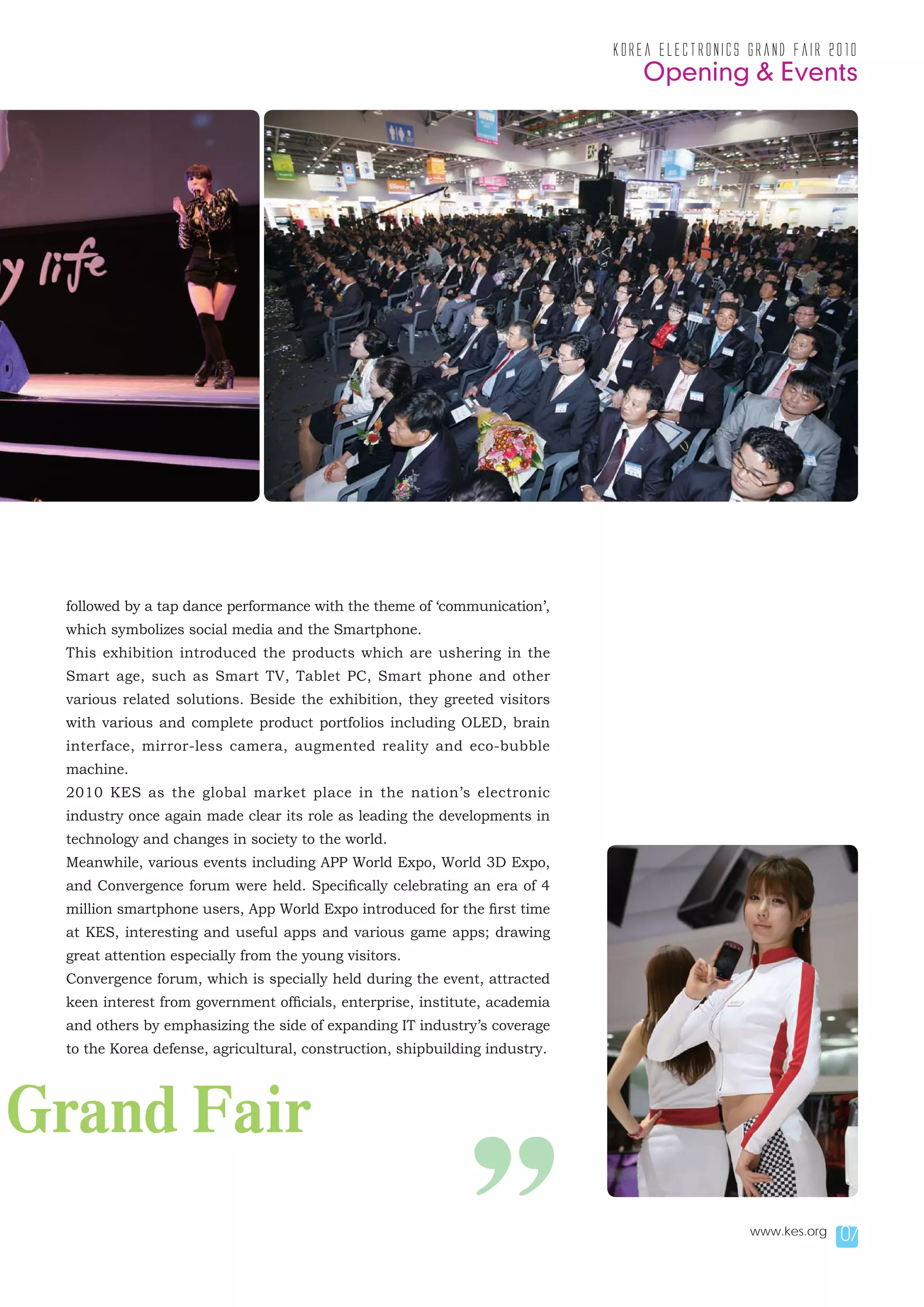 korea electronics grand fair 2010
                                                                                Opening & Events




 followed by a tap dance performance with the theme of ‘communication’,
 which symbolizes social media and the Smartphone.
 This exhibition introduced the products which are ushering in the
 Smart age, such as Smart TV, Tablet PC, Smart phone and other
 various related solutions. Beside the exhibition, they greeted visitors
 with various and complete product portfolios including OLED, brain
 interface, mirror-less camera, augmented reality and eco-bubble
 machine.
 2010 KES as the global market place in the nation’s electronic
 industry once again made clear its role as leading the developments in
 technology and changes in society to the world.
 Meanwhile, various events including APP World Expo, World 3D Expo,
 and Convergence forum were held. Specifically celebrating an era of 4
 million smartphone users, App World Expo introduced for the first time
 at KES, interesting and useful apps and various game apps; drawing
 great attention especially from the young visitors.
 Convergence forum, which is specially held during the event, attracted
 keen interest from government officials, enterprise, institute, academia
 and others by emphasizing the side of expanding IT industry’s coverage
 to the Korea defense, agricultural, construction, shipbuilding industry.




Grand Fair

                                                          ”                                   www.kes.org   07
 