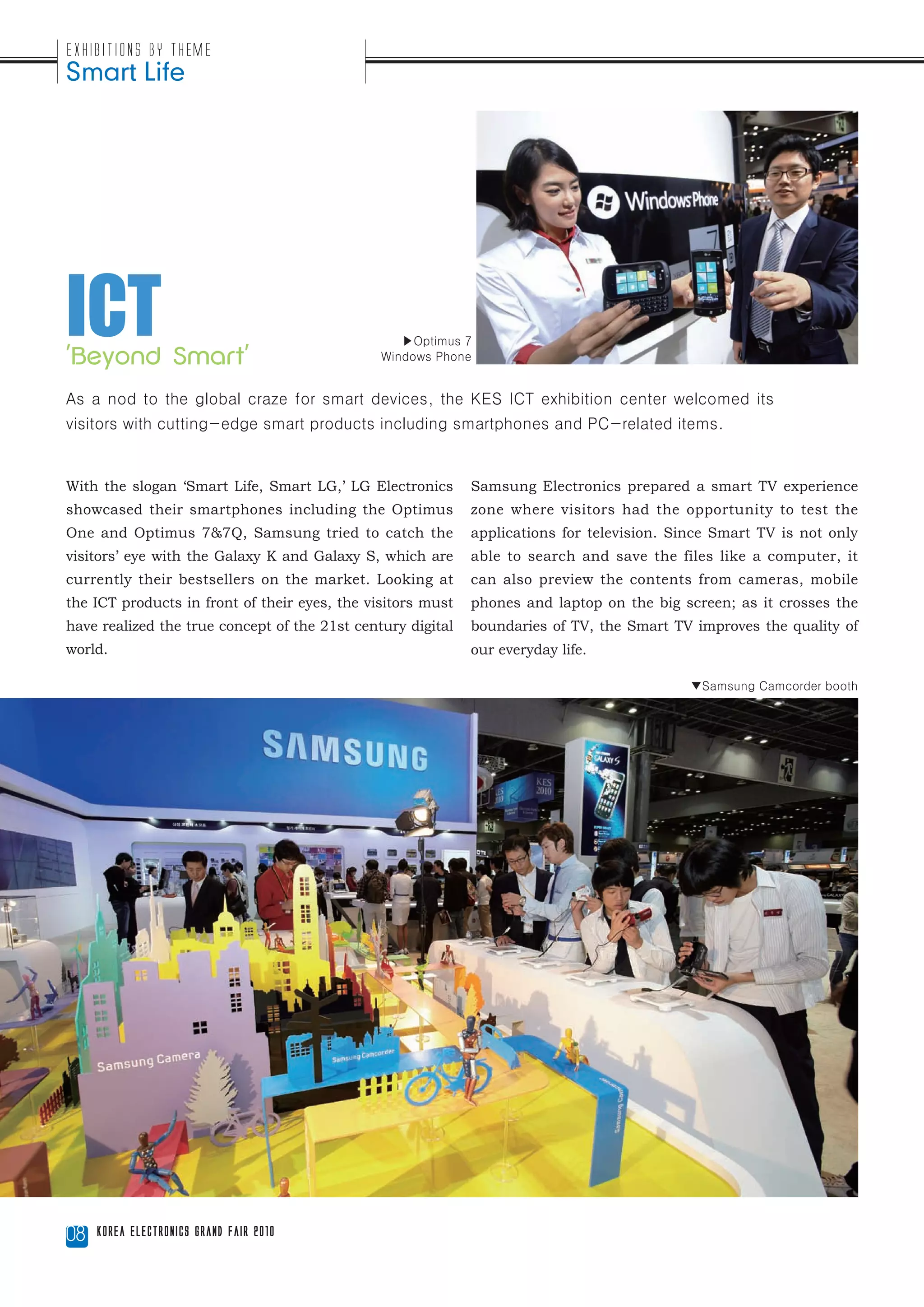 Exhibitions by Theme
Smart Life




ICT
'Beyond Smart'
                                                  ▶Optimus 7
                                               Windows Phone


As a nod to the global craze for smart devices, the KES ICT exhibition center welcomed its
visitors with cutting-edge smart products including smartphones and PC-related items.


With the slogan ‘Smart Life, Smart LG,’ LG Electronics       Samsung Electronics prepared a smart TV experience
showcased their smartphones including the Optimus            zone where visitors had the opportunity to test the
One and Optimus 7&7Q, Samsung tried to catch the             applications for television. Since Smart TV is not only
visitors’ eye with the Galaxy K and Galaxy S, which are      able to search and save the files like a computer, it
currently their bestsellers on the market. Looking at        can also preview the contents from cameras, mobile
the ICT products in front of their eyes, the visitors must   phones and laptop on the big screen; as it crosses the
have realized the true concept of the 21st century digital   boundaries of TV, the Smart TV improves the quality of
world.                                                       our everyday life.

                                                                                            ▼Samsung Camcorder booth




08   Korea Electronics Grand Fair 2010
 