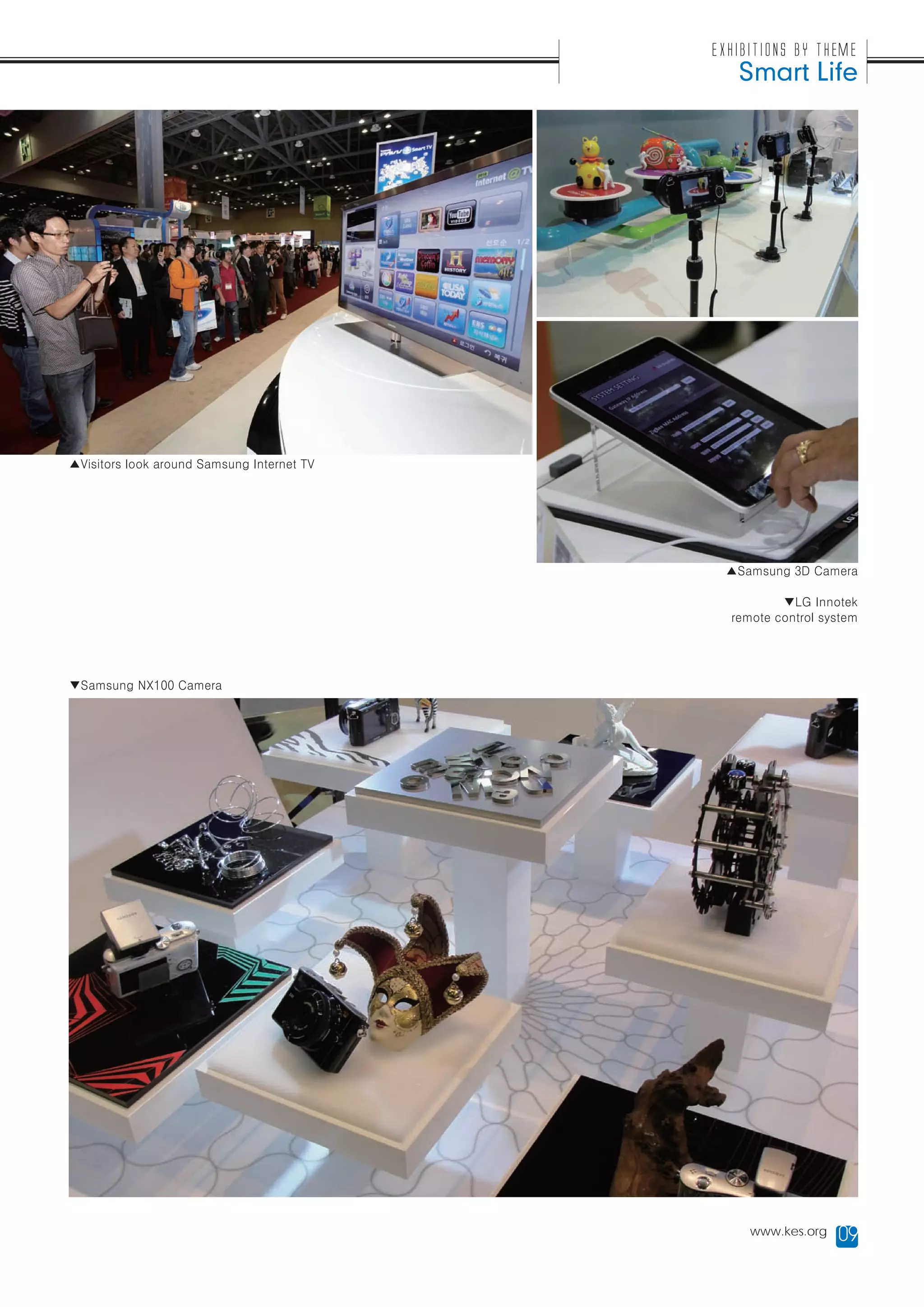 Exhibitions by Theme
                                               Smart Life




▲Visitors look around Samsung Internet TV




                                             ▲Samsung 3D Camera

                                                      ▼LG Innotek
                                              remote control system




▼Samsung NX100 Camera




                                                 www.kes.org   09
 