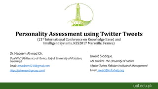 uol.edu.pk
Personality Assessment using Twitter Tweets
(21st International Conference on Knowledge Based and
Intelligent Systems, KES2017 Marseille, France)
Dr. Nadeem Ahmad Ch.
Dual PhD (Politecnico di Torino, Italy & University of Potsdam,
Germany)
Email: drnadeem1210@gmail.com
http://pctresearchgroup.com/
Jawaid Siddique.
MS Student, The University of Lahore
Master Trainer, Pakistan Institute of Management
Email: jawaid@imforhelp.org
 